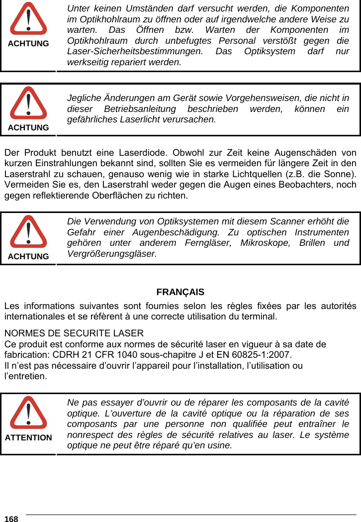 6    168   ACHTUNG Unter keinen Umständen darf versucht werden, die Komponenten im Optikhohlraum zu öffnen oder auf irgendwelche andere Weise zu warten. Das Öffnen bzw. Warten der Komponenten im Optikhohlraum durch unbefugtes Personal verstößt gegen die Laser-Sicherheitsbestimmungen. Das Optiksystem darf nur werkseitig repariert werden.   ACHTUNG Jegliche Änderungen am Gerät sowie Vorgehensweisen, die nicht in dieser Betriebsanleitung beschrieben werden, können ein gefährliches Laserlicht verursachen.  Der Produkt benutzt eine Laserdiode. Obwohl zur Zeit keine Augenschäden von kurzen Einstrahlungen bekannt sind, sollten Sie es vermeiden für längere Zeit in den Laserstrahl zu schauen, genauso wenig wie in starke Lichtquellen (z.B. die Sonne). Vermeiden Sie es, den Laserstrahl weder gegen die Augen eines Beobachters, noch gegen reflektierende Oberflächen zu richten.   ACHTUNG Die Verwendung von Optiksystemen mit diesem Scanner erhöht die Gefahr einer Augenbeschädigung. Zu optischen Instrumenten gehören unter anderem Ferngläser, Mikroskope, Brillen und Vergrößerungsgläser.   FRANÇAIS Les informations suivantes sont fournies selon les règles fixées par les autorités internationales et se réfèrent à une correcte utilisation du terminal. NORMES DE SECURITE LASER Ce produit est conforme aux normes de sécurité laser en vigueur à sa date de fabrication: CDRH 21 CFR 1040 sous-chapitre J et EN 60825-1:2007. Il n’est pas nécessaire d’ouvrir l’appareil pour l’installation, l’utilisation ou l’entretien.   ATTENTION Ne pas essayer d’ouvrir ou de réparer les composants de la cavité optique. L’ouverture de la cavité optique ou la réparation de ses composants par une personne non qualifiée peut entraîner le nonrespect des règles de sécurité relatives au laser. Le système optique ne peut être réparé qu’en usine.  