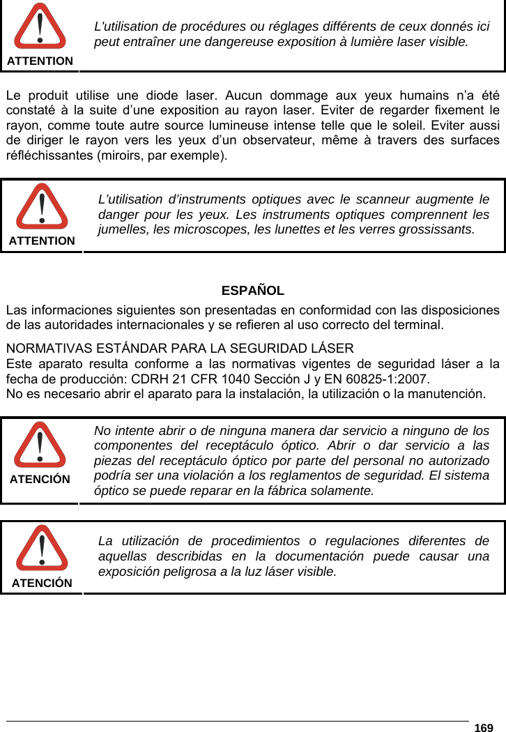   169    ATTENTION L&apos;utilisation de procédures ou réglages différents de ceux donnés ici peut entraîner une dangereuse exposition à lumière laser visible.  Le produit utilise une diode laser. Aucun dommage aux yeux humains n’a été constaté à la suite d’une exposition au rayon laser. Eviter de regarder fixement le rayon, comme toute autre source lumineuse intense telle que le soleil. Eviter aussi de diriger le rayon vers les yeux d’un observateur, même à travers des surfaces réfléchissantes (miroirs, par exemple).   ATTENTION L’utilisation d’instruments optiques avec le scanneur augmente le danger pour les yeux. Les instruments optiques comprennent les jumelles, les microscopes, les lunettes et les verres grossissants.   ESPAÑOL Las informaciones siguientes son presentadas en conformidad con las disposiciones de las autoridades internacionales y se refieren al uso correcto del terminal. NORMATIVAS ESTÁNDAR PARA LA SEGURIDAD LÁSER Este aparato resulta conforme a las normativas vigentes de seguridad láser a la fecha de producción: CDRH 21 CFR 1040 Sección J y EN 60825-1:2007. No es necesario abrir el aparato para la instalación, la utilización o la manutención.   ATENCIÓN No intente abrir o de ninguna manera dar servicio a ninguno de los componentes del receptáculo óptico. Abrir o dar servicio a las piezas del receptáculo óptico por parte del personal no autorizado podría ser una violación a los reglamentos de seguridad. El sistema óptico se puede reparar en la fábrica solamente.   ATENCIÓN La utilización de procedimientos o regulaciones diferentes de aquellas describidas en la documentación puede causar una exposición peligrosa a la luz láser visible.  