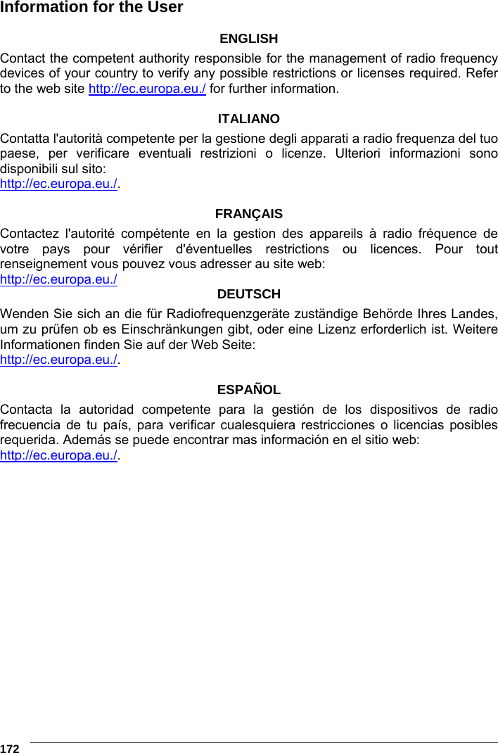 6    172 Information for the User  ENGLISH Contact the competent authority responsible for the management of radio frequency devices of your country to verify any possible restrictions or licenses required. Refer to the web site http://ec.europa.eu./ for further information.  ITALIANO Contatta l&apos;autorità competente per la gestione degli apparati a radio frequenza del tuo paese, per verificare eventuali restrizioni o licenze. Ulteriori informazioni sono disponibili sul sito: http://ec.europa.eu./.  FRANÇAIS Contactez l&apos;autorité compétente en la gestion des appareils à radio fréquence de votre pays pour vérifier d&apos;éventuelles restrictions ou licences. Pour tout renseignement vous pouvez vous adresser au site web: http://ec.europa.eu./ DEUTSCH Wenden Sie sich an die für Radiofrequenzgeräte zuständige Behörde Ihres Landes, um zu prüfen ob es Einschränkungen gibt, oder eine Lizenz erforderlich ist. Weitere Informationen finden Sie auf der Web Seite: http://ec.europa.eu./.  ESPAÑOL Contacta la autoridad competente para la gestión de los dispositivos de radio frecuencia de tu país, para verificar cualesquiera restricciones o licencias posibles requerida. Además se puede encontrar mas información en el sitio web: http://ec.europa.eu./.       