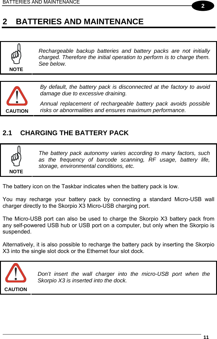 BATTERIES AND MAINTENANCE  11  2 2 BATTERIES AND MAINTENANCE    NOTE Rechargeable backup batteries and battery packs are not initially charged. Therefore the initial operation to perform is to charge them. See below.   CAUTION By default, the battery pack is disconnected at the factory to avoid damage due to excessive draining. Annual replacement of rechargeable battery pack avoids possible risks or abnormalities and ensures maximum performance.   2.1  CHARGING THE BATTERY PACK   NOTE The battery pack autonomy varies according to many factors, such as the frequency of barcode scanning, RF usage, battery life, storage, environmental conditions, etc.  The battery icon on the Taskbar indicates when the battery pack is low.  You may recharge your battery pack by connecting a standard Micro-USB wall charger directly to the Skorpio X3 Micro-USB charging port.  The Micro-USB port can also be used to charge the Skorpio X3 battery pack from any self-powered USB hub or USB port on a computer, but only when the Skorpio is suspended.  Alternatively, it is also possible to recharge the battery pack by inserting the Skorpio X3 into the single slot dock or the Ethernet four slot dock.   CAUTION Don’t insert the wall charger into the micro-USB port when the Skorpio X3 is inserted into the dock.  