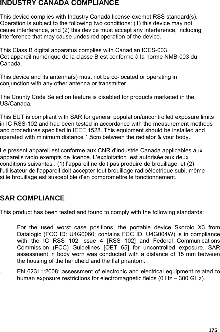   175  INDUSTRY CANADA COMPLIANCE  This device complies with Industry Canada license-exempt RSS standard(s). Operation is subject to the following two conditions: (1) this device may not cause interference, and (2) this device must accept any interference, including interference that may cause undesired operation of the device.  This Class B digital apparatus complies with Canadian ICES-003. Cet appareil numérique de la classe B est conforme à la norme NMB-003 du Canada.  This device and its antenna(s) must not be co-located or operating in conjunction with any other antenna or transmitter.  The County Code Selection feature is disabled for products marketed in the US/Canada.  This EUT is compliant with SAR for general population/uncontrolled exposure limits in IC RSS-102 and had been tested in accordance with the measurement methods and procedures specified in IEEE 1528. This equipment should be installed and operated with minimum distance 1,5cm between the radiator &amp; your body.  Le présent appareil est conforme aux CNR d&apos;Industrie Canada applicables aux  appareils radio exempts de licence. L&apos;exploitation  est autorisée aux deux  conditions suivantes : (1) l&apos;appareil ne doit pas produire de brouillage, et (2)  l&apos;utilisateur de l&apos;appareil doit accepter tout brouillage radioélectrique subi, même  si le brouillage est susceptible d&apos;en compromettre le fonctionnement.   SAR COMPLIANCE  This product has been tested and found to comply with the following standards:  -  For the used worst case positions, the portable device Skorpio X3 from Datalogic (FCC ID: U4G0060; contains FCC ID: U4G004W) is in compliance with the IC RSS 102 Issue 4 [RSS 102] and Federal Communications Commission (FCC) Guidelines [OET 65] for uncontrolled exposure. SAR assessment in body worn was conducted with a distance of 15 mm between the housing of the handheld and the flat phantom. -  EN 62311:2008: assessment of electronic and electrical equipment related to human exposure restrictions for electromagnetic fields (0 Hz – 300 GHz).  