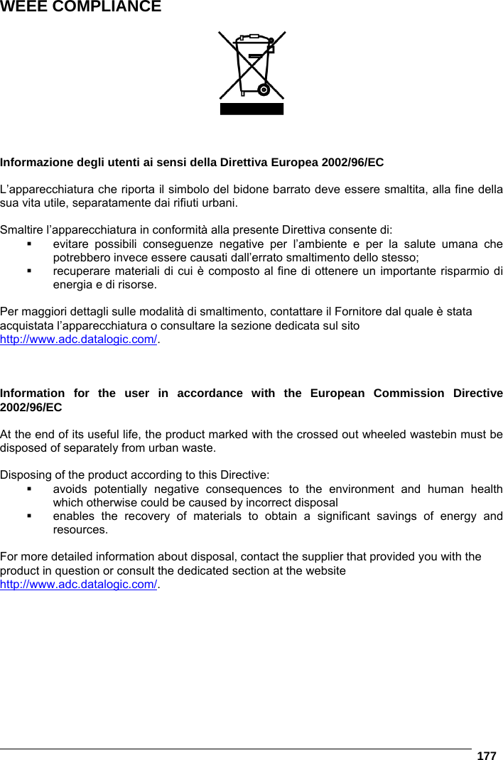   177  WEEE COMPLIANCE      Informazione degli utenti ai sensi della Direttiva Europea 2002/96/EC  L’apparecchiatura che riporta il simbolo del bidone barrato deve essere smaltita, alla fine della sua vita utile, separatamente dai rifiuti urbani.  Smaltire l’apparecchiatura in conformità alla presente Direttiva consente di:  evitare possibili conseguenze negative per l’ambiente e per la salute umana che potrebbero invece essere causati dall’errato smaltimento dello stesso;   recuperare materiali di cui è composto al fine di ottenere un importante risparmio di energia e di risorse.  Per maggiori dettagli sulle modalità di smaltimento, contattare il Fornitore dal quale è stata acquistata l’apparecchiatura o consultare la sezione dedicata sul sito http://www.adc.datalogic.com/.    Information for the user in accordance with the European Commission Directive 2002/96/EC  At the end of its useful life, the product marked with the crossed out wheeled wastebin must be disposed of separately from urban waste.  Disposing of the product according to this Directive:   avoids potentially negative consequences to the environment and human health which otherwise could be caused by incorrect disposal   enables the recovery of materials to obtain a significant savings of energy and resources.  For more detailed information about disposal, contact the supplier that provided you with the product in question or consult the dedicated section at the website http://www.adc.datalogic.com/.    