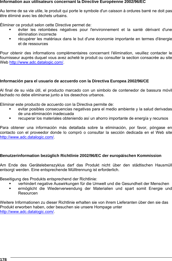 6    178 Information aux utilisateurs concernant la Directive Européenne 2002/96/EC  Au terme de sa vie utile, le produit qui porte le symbole d&apos;un caisson à ordures barré ne doit pas être éliminé avec les déchets urbains.  Éliminer ce produit selon cette Directive permet de:   éviter les retombées négatives pour l&apos;environnement et la santé dérivant d&apos;une élimination incorrecte   récupérer les matériaux dans le but d&apos;une économie importante en termes d&apos;énergie et de ressources  Pour obtenir des informations complémentaires concernant l&apos;élimination, veuillez contacter le fournisseur auprès duquel vous avez acheté le produit ou consulter la section consacrée au site Web http://www.adc.datalogic.com/.    Información para el usuario de accuerdo con la Directiva Europea 2002/96/CE  Al final de su vida útil, el producto marcado con un simbolo de contenedor de bassura móvil tachado no debe eliminarse junto a los desechos urbanos.  Eliminar este producto de accuerdo con la Directiva permite de:   evitar posibles consecuencias negativas para el medio ambiente y la salud derivadas de una eliminación inadecuada   recuperar los materiales obteniendo así un ahorro importante de energía y recursos  Para obtener una información más detallada sobre la eliminación, por favor, póngase en contacto con el proveedor donde lo compró o consultar la sección dedicada en el Web site http://www.adc.datalogic.com/.    Benutzerinformation bezüglich Richtlinie 2002/96/EC der europäischen Kommission  Am Ende des Gerätelebenszyklus darf das Produkt nicht über den städtischen Hausmüll entsorgt werden. Eine entsprechende Mülltrennung ist erforderlich.   Beseitigung des Produkts entsprechend der Richtlinie:   verhindert negative Auswirkungen für die Umwelt und die Gesundheit der Menschen   ermöglicht die Wiederverwendung der Materialien und spart somit Energie und Resourcen  Weitere Informationen zu dieser Richtlinie erhalten sie von ihrem Lieferanten über den sie das Produkt erworben haben, oder besuchen sie unsere Hompage unter http://www.adc.datalogic.com/.  