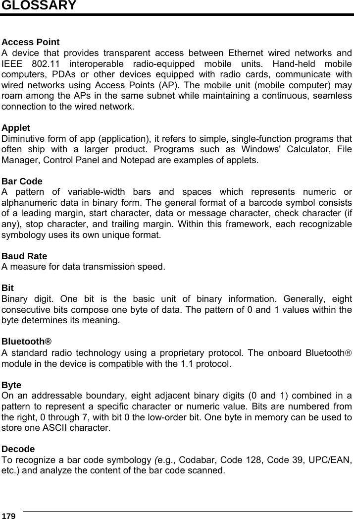  179      GLOSSARY   Access Point A device that provides transparent access between Ethernet wired networks and IEEE 802.11 interoperable radio-equipped mobile units. Hand-held mobile computers, PDAs or other devices equipped with radio cards, communicate with wired networks using Access Points (AP). The mobile unit (mobile computer) may roam among the APs in the same subnet while maintaining a continuous, seamless connection to the wired network.  Applet Diminutive form of app (application), it refers to simple, single-function programs that often ship with a larger product. Programs such as Windows&apos; Calculator, File Manager, Control Panel and Notepad are examples of applets.  Bar Code A pattern of variable-width bars and spaces which represents numeric or alphanumeric data in binary form. The general format of a barcode symbol consists of a leading margin, start character, data or message character, check character (if any), stop character, and trailing margin. Within this framework, each recognizable symbology uses its own unique format.  Baud Rate A measure for data transmission speed.  Bit Binary digit. One bit is the basic unit of binary information. Generally, eight consecutive bits compose one byte of data. The pattern of 0 and 1 values within the byte determines its meaning.  Bluetooth® A standard radio technology using a proprietary protocol. The onboard Bluetooth module in the device is compatible with the 1.1 protocol.  Byte On an addressable boundary, eight adjacent binary digits (0 and 1) combined in a pattern to represent a specific character or numeric value. Bits are numbered from the right, 0 through 7, with bit 0 the low-order bit. One byte in memory can be used to store one ASCII character.  Decode To recognize a bar code symbology (e.g., Codabar, Code 128, Code 39, UPC/EAN, etc.) and analyze the content of the bar code scanned. 