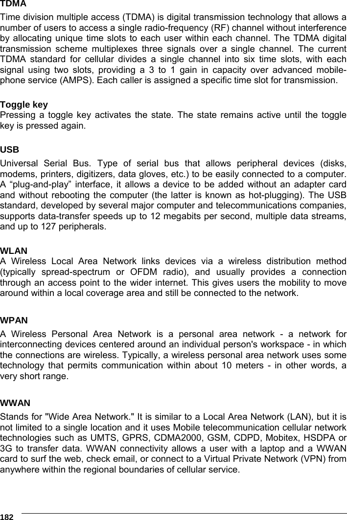     182 TDMA Time division multiple access (TDMA) is digital transmission technology that allows a number of users to access a single radio-frequency (RF) channel without interference by allocating unique time slots to each user within each channel. The TDMA digital transmission scheme multiplexes three signals over a single channel. The current TDMA standard for cellular divides a single channel into six time slots, with each signal using two slots, providing a 3 to 1 gain in capacity over advanced mobile-phone service (AMPS). Each caller is assigned a specific time slot for transmission.  Toggle key Pressing a toggle key activates the state. The state remains active until the toggle key is pressed again.  USB Universal Serial Bus. Type of serial bus that allows peripheral devices (disks, modems, printers, digitizers, data gloves, etc.) to be easily connected to a computer. A “plug-and-play” interface, it allows a device to be added without an adapter card and without rebooting the computer (the latter is known as hot-plugging). The USB standard, developed by several major computer and telecommunications companies, supports data-transfer speeds up to 12 megabits per second, multiple data streams, and up to 127 peripherals.  WLAN A Wireless Local Area Network links devices via a wireless distribution method (typically spread-spectrum or OFDM radio), and usually provides a connection through an access point to the wider internet. This gives users the mobility to move around within a local coverage area and still be connected to the network.  WPAN A Wireless Personal Area Network is a personal area network - a network for interconnecting devices centered around an individual person&apos;s workspace - in which the connections are wireless. Typically, a wireless personal area network uses some technology that permits communication within about 10 meters - in other words, a very short range.  WWAN Stands for &quot;Wide Area Network.&quot; It is similar to a Local Area Network (LAN), but it is not limited to a single location and it uses Mobile telecommunication cellular network technologies such as UMTS, GPRS, CDMA2000, GSM, CDPD, Mobitex, HSDPA or 3G to transfer data. WWAN connectivity allows a user with a laptop and a WWAN card to surf the web, check email, or connect to a Virtual Private Network (VPN) from anywhere within the regional boundaries of cellular service.   