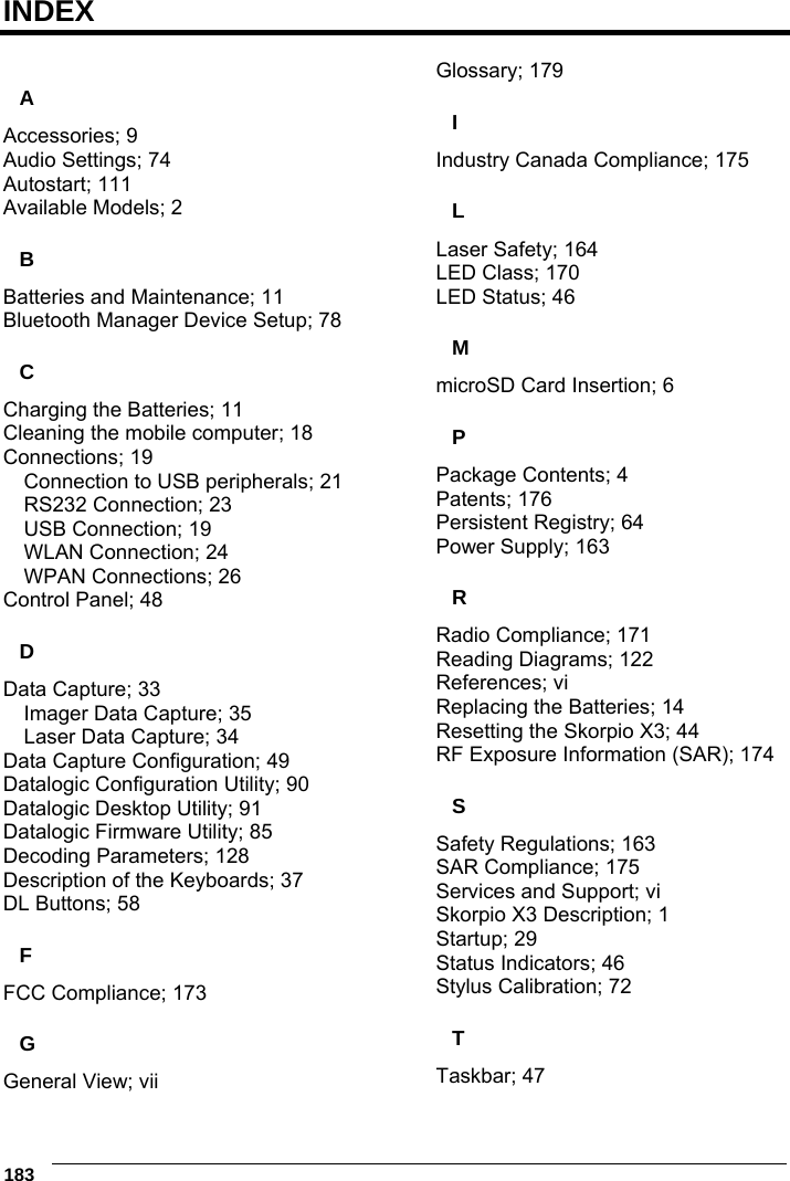  183     INDEX  A Accessories; 9 Audio Settings; 74 Autostart; 111 Available Models; 2 B Batteries and Maintenance; 11 Bluetooth Manager Device Setup; 78 C Charging the Batteries; 11 Cleaning the mobile computer; 18 Connections; 19 Connection to USB peripherals; 21 RS232 Connection; 23 USB Connection; 19 WLAN Connection; 24 WPAN Connections; 26 Control Panel; 48 D Data Capture; 33 Imager Data Capture; 35 Laser Data Capture; 34 Data Capture Configuration; 49 Datalogic Configuration Utility; 90 Datalogic Desktop Utility; 91 Datalogic Firmware Utility; 85 Decoding Parameters; 128 Description of the Keyboards; 37 DL Buttons; 58 F FCC Compliance; 173 G General View; vii Glossary; 179 I Industry Canada Compliance; 175 L Laser Safety; 164 LED Class; 170 LED Status; 46 M microSD Card Insertion; 6 P Package Contents; 4 Patents; 176 Persistent Registry; 64 Power Supply; 163 R Radio Compliance; 171 Reading Diagrams; 122 References; vi Replacing the Batteries; 14 Resetting the Skorpio X3; 44 RF Exposure Information (SAR); 174 S Safety Regulations; 163 SAR Compliance; 175 Services and Support; vi Skorpio X3 Description; 1 Startup; 29 Status Indicators; 46 Stylus Calibration; 72 T Taskbar; 47 