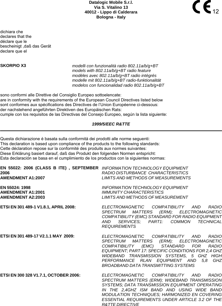     12 Datalogic Mobile S.r.l. Via S. Vitalino 13 40012 - Lippo di Calderara Bologna - Italy   dichiara che declares that the déclare que le bescheinigt ,daß das Gerät declare que el   SKORPIO X3 modelli con funzionalità radio 802.11a/b/g+BT  models with 802.11a/b/g+BT radio feature  modèles avec 802.11a/b/g+BT radio intégrés  modelle mit 802.11a/b/g+BT radio-funktionalität  modelos con funcionalidad radio 802.11a/b/g+BT  sono conformi alle Direttive del Consiglio Europeo sottoelencate: are in conformity with the requirements of the European Council Directives listed below sont conformes aux spécifications des Directives de l’Union Européenne ci-dessous: der nachstehend angeführten Direktiven des Europäischen Rats: cumple con los requisitos de las Directivas del Consejo Europeo, según la lista siguiente:  1999/5/EEC R&amp;TTE   Questa dichiarazione è basata sulla conformità dei prodotti alle norme seguenti: This declaration is based upon compliance of the products to the following standards: Cette déclaration repose sur la conformité des produits aux normes suivantes: Diese Erklärung basiert darauf, daß das Produkt den folgenden Normen entspricht: Esta declaración se basa en el cumplimiento de los productos con la siguientes normas:  EN 55022: 2006 (CLASS B ITE) , SEPTEMBER2006 AMENDMENT A1:2007  INFORMATION TECHNOLOGY EQUIPMENT RADIO DISTURBANCE  CHARACTERISTICS  LIMITS AND METHODS OF MEASUREMENTS      EN 55024: 1998 AMENDMENT A1:2001 AMENDMENT A2:2003  INFORMATION TECHNOLOGY EQUIPMENT  IMMUNITY CHARACTERISTICS  LIMITS AND METHODS OF MEASUREMENT    ETSI EN 301 489-1 V1.8.1, APRIL 2008:   ELECTROMAGNETIC COMPATIBILITY AND RADIOSPECTRUM MATTERS (ERM); ELECTROMAGNETICCOMPATIBILITY (EMC) STANDARD FOR RADIO EQUIPMENTAND SERVICES; PART1: COMMON TECHNICALREQUIREMENTS    ETSI EN 301 489-17 V2.1.1 MAY  2009:   ELECTROMAGNETIC COMPATIBILITY AND RADIOSPECTRUM MATTERS (ERM); ELECTROMAGNETICCOMPATIBILITY (EMC) STANDARD FOR RADIOEQUIPMENT; PART 17: SPECIFIC CONDITIONS FOR 2,4 GHZWIDEBAND TRANSMISSION SYSTEMS, 5 GHZ HIGHPERFORMANCE RLAN EQUIPMENT AND 5,8 GHZBROADBAND DATA TRANSMITTING SYSTEMS    ETSI EN 300 328 V1.7.1, OCTOBER 2006:   ELECTROMAGNETIC COMPATIBILITY AND RADIOSPECTRUM MATTERS (ERM); WIDEBAND TRANSMISSIONSYSTEMS; DATA TRANSMISSION EQUIPMENT OPERATINGIN THE 2,4GHZ ISM BAND AND USING WIDE BANDMODULATION TECHNIQUES; HARMONIZED EN COVERINGESSENTIAL REQUIREMENTS UNDER ARTICLE 3.2 OF THER&amp;TTE DIRECTIVE    