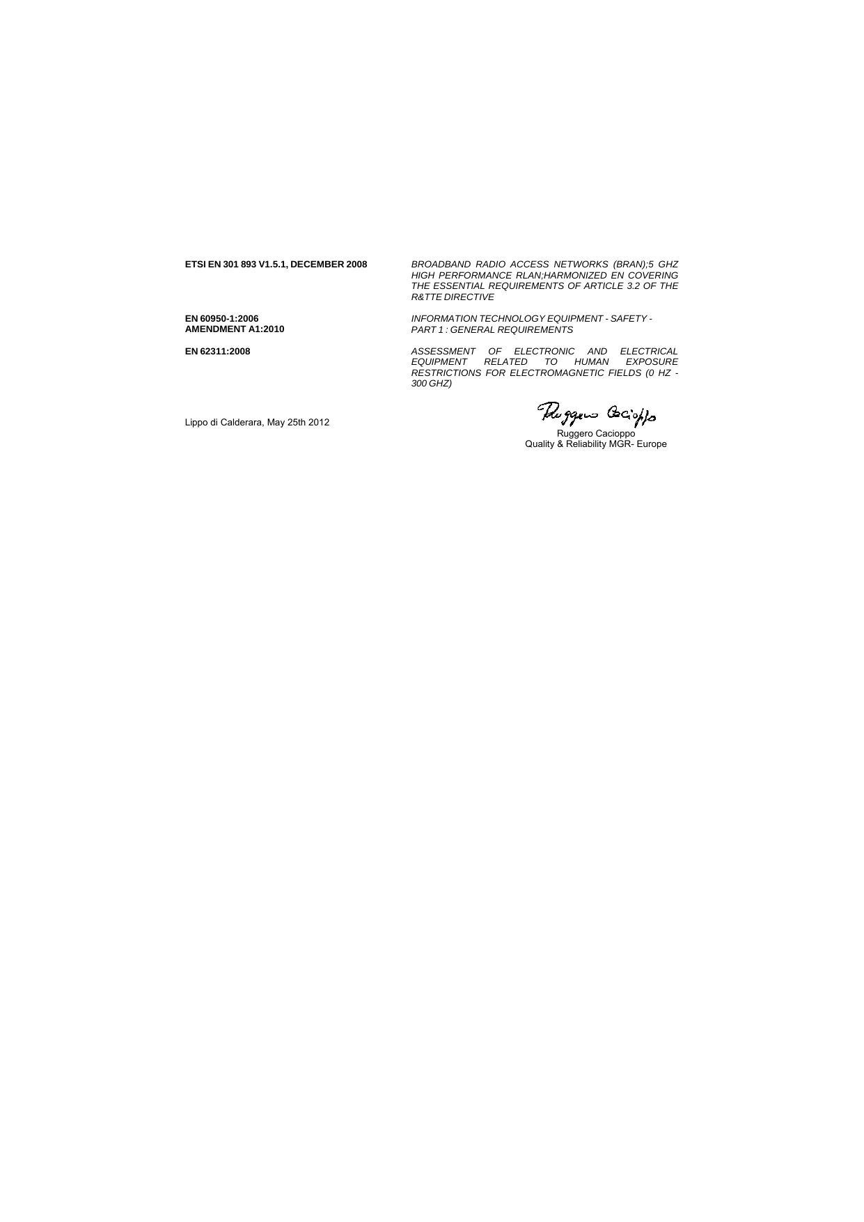   ETSI EN 301 893 V1.5.1, DECEMBER 2008    BROADBAND RADIO ACCESS NETWORKS (BRAN);5 GHZHIGH PERFORMANCE RLAN;HARMONIZED EN COVERINGTHE ESSENTIAL REQUIREMENTS OF ARTICLE 3.2 OF THER&amp;TTE DIRECTIVE    EN 60950-1:2006 AMENDMENT A1:2010   INFORMATION TECHNOLOGY EQUIPMENT - SAFETY -  PART 1 : GENERAL REQUIREMENTS    EN 62311:2008   ASSESSMENT OF ELECTRONIC AND ELECTRICALEQUIPMENT RELATED TO HUMAN EXPOSURERESTRICTIONS FOR ELECTROMAGNETIC FIELDS (0 HZ -300 GHZ)  Lippo di Calderara, May 25th 2012    Ruggero Cacioppo  Quality &amp; Reliability MGR- Europe     