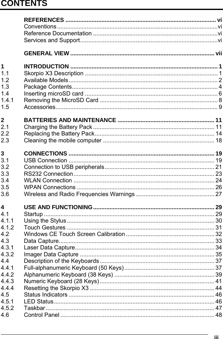      iii CONTENTS REFERENCES ............................................................................................ vi Conventions..................................................................................................vi Reference Documentation ............................................................................vi Services and Support....................................................................................vi GENERAL VIEW ........................................................................................ vii 1 INTRODUCTION .......................................................................................... 1 1.1 Skorpio X3 Description ................................................................................. 1 1.2 Available Models........................................................................................... 2 1.3 Package Contents......................................................................................... 4 1.4 Inserting microSD card ................................................................................. 6 1.4.1 Removing the MicroSD Card ........................................................................ 8 1.5 Accessories................................................................................................... 9 2 BATTERIES AND MAINTENANCE ........................................................... 11 2.1 Charging the Battery Pack .......................................................................... 11 2.2 Replacing the Battery Pack......................................................................... 14 2.3 Cleaning the mobile computer .................................................................... 18 3 CONNECTIONS ......................................................................................... 19 3.1 USB Connection ......................................................................................... 19 3.2 Connection to USB peripherals................................................................... 21 3.3 RS232 Connection...................................................................................... 23 3.4 WLAN Connection ...................................................................................... 24 3.5 WPAN Connections .................................................................................... 26 3.6 Wireless and Radio Frequencies Warnings ................................................ 27 4 USE AND FUNCTIONING.......................................................................... 29 4.1 Startup ........................................................................................................ 29 4.1.1 Using the Stylus.......................................................................................... 30 4.1.2 Touch Gestures .......................................................................................... 31 4.2 Windows CE Touch Screen Calibration ...................................................... 32 4.3 Data Capture............................................................................................... 33 4.3.1 Laser Data Capture..................................................................................... 34 4.3.2 Imager Data Capture .................................................................................. 35 4.4 Description of the Keyboards ...................................................................... 37 4.4.1 Full-alphanumeric Keyboard (50 Keys)....................................................... 37 4.4.2 Alphanumeric Keyboard (38 Keys) ............................................................. 39 4.4.3 Numeric Keyboard (28 Keys)...................................................................... 41 4.4.4 Resetting the Skorpio X3 ............................................................................ 44 4.5 Status Indicators ......................................................................................... 46 4.5.1 LED Status.................................................................................................. 46 4.5.2 Taskbar....................................................................................................... 47 4.6 Control Panel .............................................................................................. 48 
