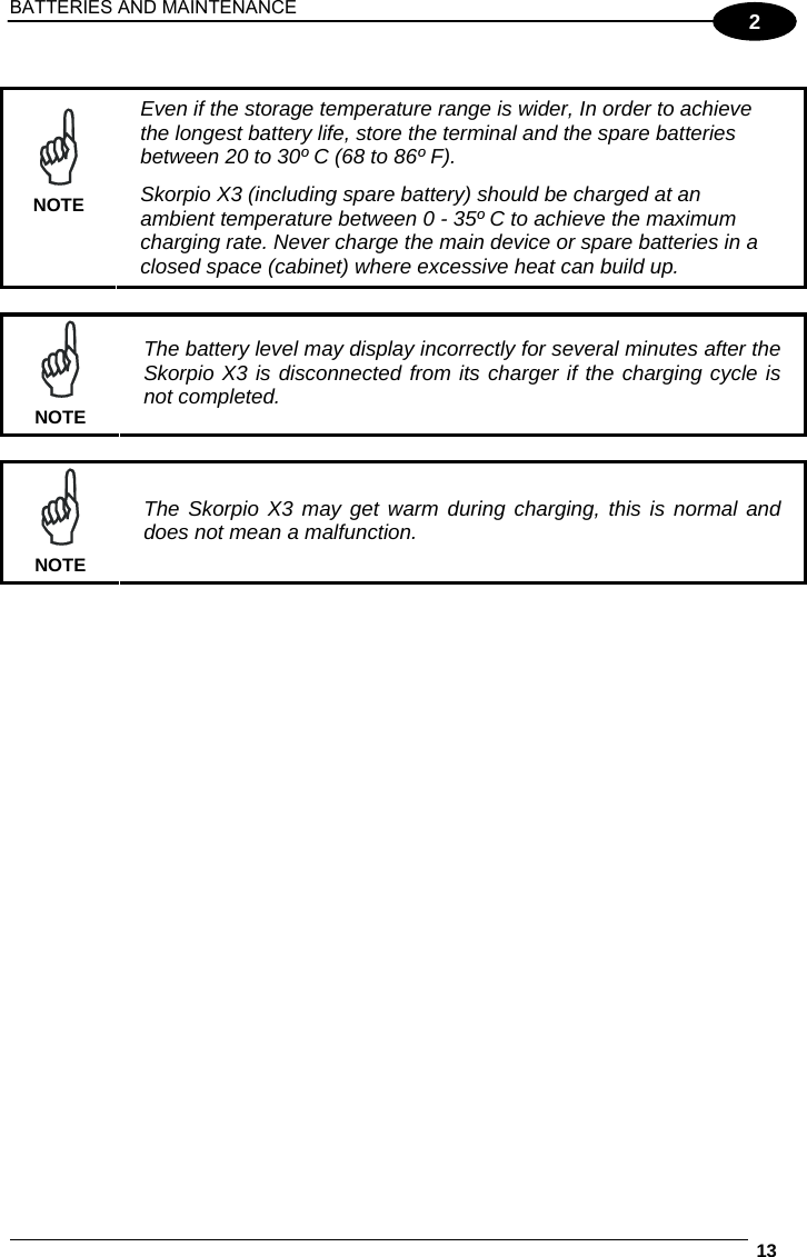 BATTERIES AND MAINTENANCE  13  2   NOTE Even if the storage temperature range is wider, In order to achieve the longest battery life, store the terminal and the spare batteries between 20 to 30º C (68 to 86º F). Skorpio X3 (including spare battery) should be charged at an ambient temperature between 0 - 35º C to achieve the maximum charging rate. Never charge the main device or spare batteries in a closed space (cabinet) where excessive heat can build up.   NOTE The battery level may display incorrectly for several minutes after the Skorpio X3 is disconnected from its charger if the charging cycle is not completed.   NOTE The Skorpio X3 may get warm during charging, this is normal and does not mean a malfunction.   