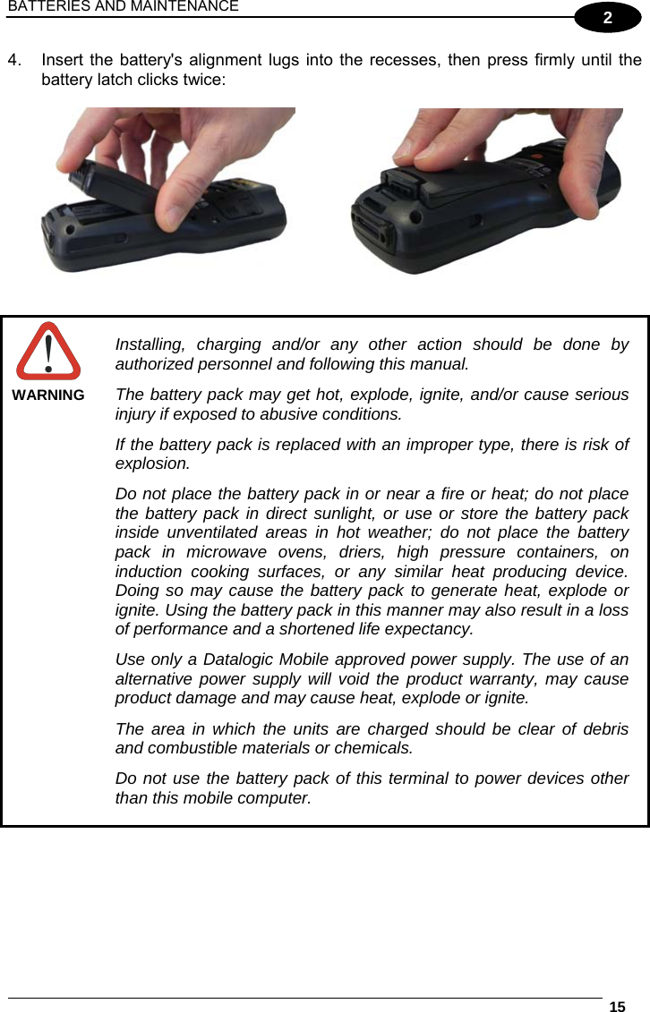 BATTERIES AND MAINTENANCE  15  2 4.  Insert the battery&apos;s alignment lugs into the recesses, then press firmly until the battery latch clicks twice:        WARNING Installing, charging and/or any other action should be done by authorized personnel and following this manual. The battery pack may get hot, explode, ignite, and/or cause serious injury if exposed to abusive conditions. If the battery pack is replaced with an improper type, there is risk of explosion. Do not place the battery pack in or near a fire or heat; do not place the battery pack in direct sunlight, or use or store the battery pack inside unventilated areas in hot weather; do not place the battery pack in microwave ovens, driers, high pressure containers, on induction cooking surfaces, or any similar heat producing device. Doing so may cause the battery pack to generate heat, explode or ignite. Using the battery pack in this manner may also result in a loss of performance and a shortened life expectancy. Use only a Datalogic Mobile approved power supply. The use of an alternative power supply will void the product warranty, may cause product damage and may cause heat, explode or ignite. The area in which the units are charged should be clear of debris and combustible materials or chemicals. Do not use the battery pack of this terminal to power devices other than this mobile computer. 