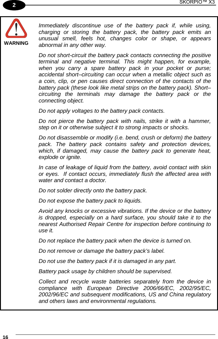 1 SKORPIO™ X3    16 2  WARNING Immediately discontinue use of the battery pack if, while using, charging or storing the battery pack, the battery pack emits an unusual smell, feels hot, changes color or shape, or appears abnormal in any other way. Do not short-circuit the battery pack contacts connecting the positive terminal and negative terminal. This might happen, for example, when you carry a spare battery pack in your pocket or purse; accidental short–circuiting can occur when a metallic object such as a coin, clip, or pen causes direct connection of the contacts of the battery pack (these look like metal strips on the battery pack). Short–circuiting the terminals may damage the battery pack or the connecting object. Do not apply voltages to the battery pack contacts. Do not pierce the battery pack with nails, strike it with a hammer, step on it or otherwise subject it to strong impacts or shocks. Do not disassemble or modify (i.e. bend, crush or deform) the battery pack. The battery pack contains safety and protection devices, which, if damaged, may cause the battery pack to generate heat, explode or ignite. In case of leakage of liquid from the battery, avoid contact with skin or eyes.  If contact occurs, immediately flush the affected area with water and contact a doctor. Do not solder directly onto the battery pack. Do not expose the battery pack to liquids. Avoid any knocks or excessive vibrations. If the device or the battery is dropped, especially on a hard surface, you should take it to the nearest Authorised Repair Centre for inspection before continuing to use it. Do not replace the battery pack when the device is turned on. Do not remove or damage the battery pack’s label. Do not use the battery pack if it is damaged in any part. Battery pack usage by children should be supervised. Collect and recycle waste batteries separately from the device in compliance with European Directive 2006/66/EC, 2002/95/EC, 2002/96/EC and subsequent modifications, US and China regulatory and others laws and environmental regulations.  