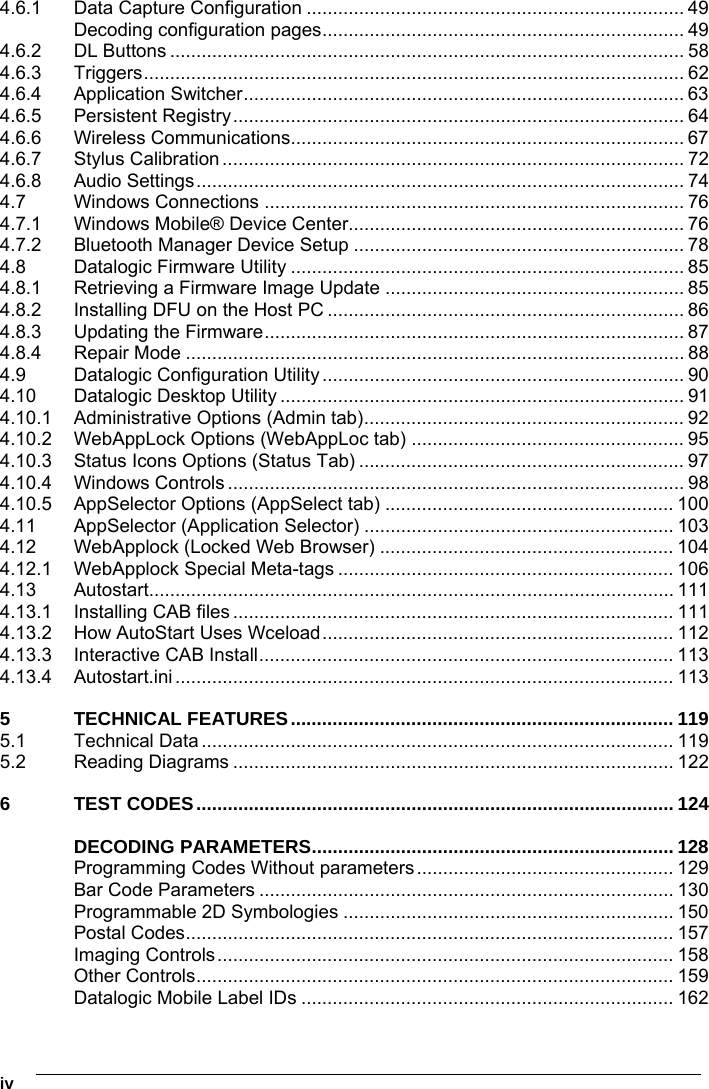    iv 4.6.1 Data Capture Configuration ........................................................................ 49 Decoding configuration pages..................................................................... 49 4.6.2 DL Buttons .................................................................................................. 58 4.6.3 Triggers....................................................................................................... 62 4.6.4 Application Switcher.................................................................................... 63 4.6.5 Persistent Registry...................................................................................... 64 4.6.6 Wireless Communications........................................................................... 67 4.6.7 Stylus Calibration ........................................................................................ 72 4.6.8 Audio Settings............................................................................................. 74 4.7 Windows Connections ................................................................................ 76 4.7.1 Windows Mobile® Device Center................................................................ 76 4.7.2 Bluetooth Manager Device Setup ............................................................... 78 4.8 Datalogic Firmware Utility ........................................................................... 85 4.8.1 Retrieving a Firmware Image Update ......................................................... 85 4.8.2 Installing DFU on the Host PC .................................................................... 86 4.8.3 Updating the Firmware................................................................................ 87 4.8.4 Repair Mode ............................................................................................... 88 4.9 Datalogic Configuration Utility..................................................................... 90 4.10 Datalogic Desktop Utility ............................................................................. 91 4.10.1 Administrative Options (Admin tab)............................................................. 92 4.10.2 WebAppLock Options (WebAppLoc tab) .................................................... 95 4.10.3 Status Icons Options (Status Tab) .............................................................. 97 4.10.4 Windows Controls ....................................................................................... 98 4.10.5 AppSelector Options (AppSelect tab) ....................................................... 100 4.11 AppSelector (Application Selector) ........................................................... 103 4.12 WebApplock (Locked Web Browser) ........................................................ 104 4.12.1 WebApplock Special Meta-tags ................................................................ 106 4.13 Autostart.................................................................................................... 111 4.13.1 Installing CAB files .................................................................................... 111 4.13.2 How AutoStart Uses Wceload................................................................... 112 4.13.3 Interactive CAB Install............................................................................... 113 4.13.4 Autostart.ini............................................................................................... 113 5 TECHNICAL FEATURES......................................................................... 119 5.1 Technical Data .......................................................................................... 119 5.2 Reading Diagrams .................................................................................... 122 6 TEST CODES........................................................................................... 124 DECODING PARAMETERS..................................................................... 128 Programming Codes Without parameters................................................. 129 Bar Code Parameters ............................................................................... 130 Programmable 2D Symbologies ............................................................... 150 Postal Codes............................................................................................. 157 Imaging Controls....................................................................................... 158 Other Controls........................................................................................... 159 Datalogic Mobile Label IDs ....................................................................... 162 