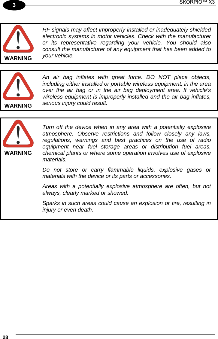 1 SKORPIO™ X3    28 3  WARNING RF signals may affect improperly installed or inadequately shielded electronic systems in motor vehicles. Check with the manufacturer or its representative regarding your vehicle. You should also consult the manufacturer of any equipment that has been added to your vehicle.  WARNING An air bag inflates with great force. DO NOT place objects, including either installed or portable wireless equipment, in the area over the air bag or in the air bag deployment area. If vehicle’s wireless equipment is improperly installed and the air bag inflates, serious injury could result.  WARNING Turn off the device when in any area with a potentially explosive atmosphere. Observe restrictions and follow closely any laws, regulations, warnings and best practices on the use of radio equipment near fuel storage areas or distribution fuel areas, chemical plants or where some operation involves use of explosive materials. Do not store or carry flammable liquids, explosive gases or materials with the device or its parts or accessories. Areas with a potentially explosive atmosphere are often, but not always, clearly marked or showed. Sparks in such areas could cause an explosion or fire, resulting in injury or even death.  