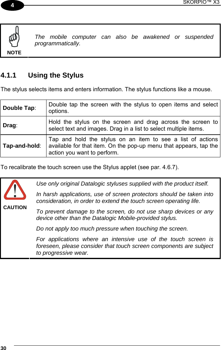 1 SKORPIO™ X3    30 4   NOTE The mobile computer can also be awakened or suspended programmatically.   4.1.1  Using the Stylus  The stylus selects items and enters information. The stylus functions like a mouse.  Double Tap:  Double tap the screen with the stylus to open items and select options. Drag:  Hold the stylus on the screen and drag across the screen to select text and images. Drag in a list to select multiple items. Tap-and-hold: Tap and hold the stylus on an item to see a list of actions available for that item. On the pop-up menu that appears, tap the action you want to perform.  To recalibrate the touch screen use the Stylus applet (see par. 4.6.7).   CAUTION Use only original Datalogic styluses supplied with the product itself. In harsh applications, use of screen protectors should be taken into consideration, in order to extend the touch screen operating life. To prevent damage to the screen, do not use sharp devices or any device other than the Datalogic Mobile-provided stylus. Do not apply too much pressure when touching the screen. For applications where an intensive use of the touch screen is foreseen, please consider that touch screen components are subject to progressive wear.  