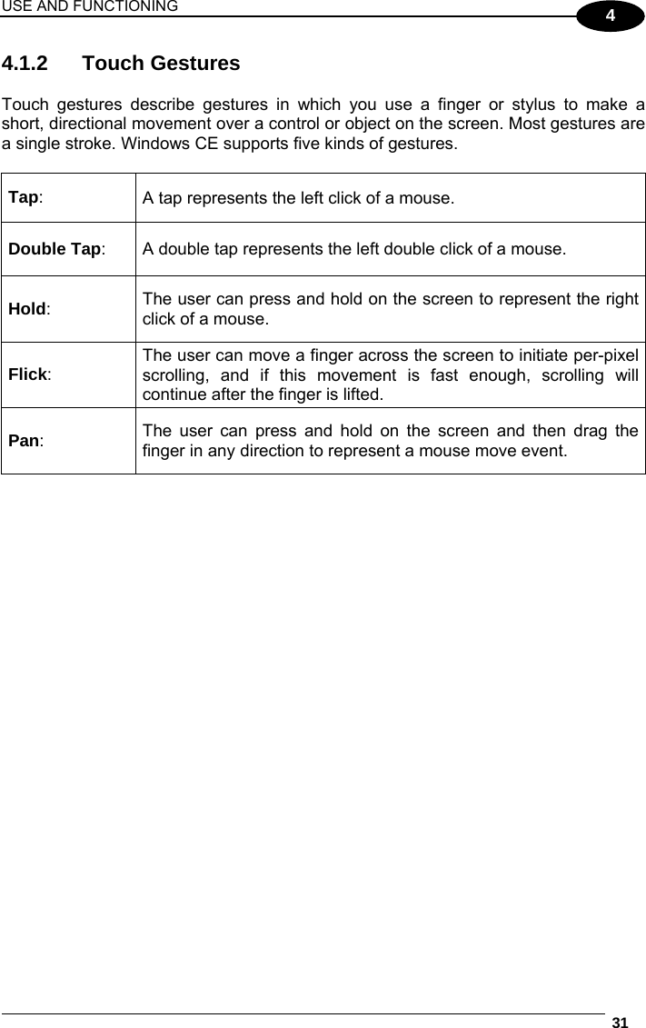 USE AND FUNCTIONING  31  4 4.1.2 Touch Gestures  Touch gestures describe gestures in which you use a finger or stylus to make a short, directional movement over a control or object on the screen. Most gestures are a single stroke. Windows CE supports five kinds of gestures.  Tap:  A tap represents the left click of a mouse. Double Tap:  A double tap represents the left double click of a mouse. Hold:  The user can press and hold on the screen to represent the right click of a mouse. Flick: The user can move a finger across the screen to initiate per-pixel scrolling, and if this movement is fast enough, scrolling will continue after the finger is lifted. Pan: The user can press and hold on the screen and then drag the finger in any direction to represent a mouse move event.   
