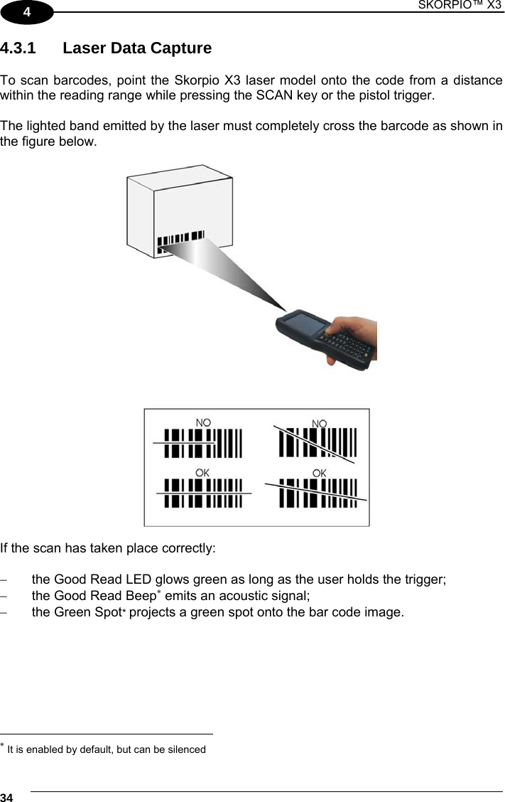 1 SKORPIO™ X3    34 4 4.3.1  Laser Data Capture  To scan barcodes, point the Skorpio X3 laser model onto the code from a distance within the reading range while pressing the SCAN key or the pistol trigger.  The lighted band emitted by the laser must completely cross the barcode as shown in the figure below.    If the scan has taken place correctly:    the Good Read LED glows green as long as the user holds the trigger;   the Good Read Beep emits an acoustic signal;   the Green Spot* projects a green spot onto the bar code image.                                                              It is enabled by default, but can be silenced 