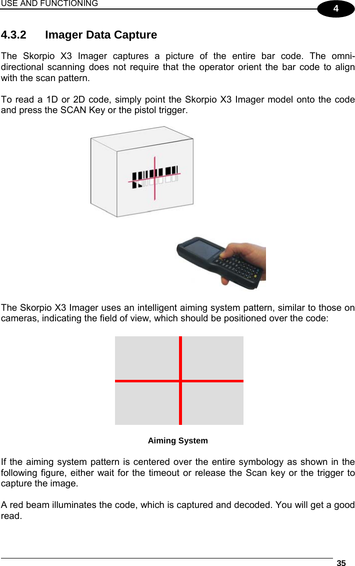 USE AND FUNCTIONING  35  4 4.3.2  Imager Data Capture  The Skorpio X3 Imager captures a picture of the entire bar code. The omni-directional scanning does not require that the operator orient the bar code to align with the scan pattern.  To read a 1D or 2D code, simply point the Skorpio X3 Imager model onto the code and press the SCAN Key or the pistol trigger.    The Skorpio X3 Imager uses an intelligent aiming system pattern, similar to those on cameras, indicating the field of view, which should be positioned over the code:   Aiming System  If the aiming system pattern is centered over the entire symbology as shown in the following figure, either wait for the timeout or release the Scan key or the trigger to capture the image.  A red beam illuminates the code, which is captured and decoded. You will get a good read. 