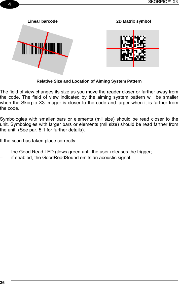 1 SKORPIO™ X3    36 4  Linear barcode  2D Matrix symbol ÌBX3ÉÎ  Relative Size and Location of Aiming System Pattern  The field of view changes its size as you move the reader closer or farther away from the code. The field of view indicated by the aiming system pattern will be smaller when the Skorpio X3 Imager is closer to the code and larger when it is farther from the code.  Symbologies with smaller bars or elements (mil size) should be read closer to the unit. Symbologies with larger bars or elements (mil size) should be read farther from the unit. (See par. 5.1 for further details).  If the scan has taken place correctly:    the Good Read LED glows green until the user releases the trigger;   if enabled, the GoodReadSound emits an acoustic signal.  