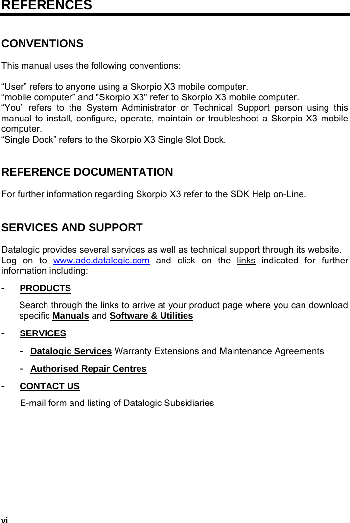 1   vi REFERENCES   CONVENTIONS  This manual uses the following conventions:  “User” refers to anyone using a Skorpio X3 mobile computer. “mobile computer” and &quot;Skorpio X3&quot; refer to Skorpio X3 mobile computer. “You” refers to the System Administrator or Technical Support person using this manual to install, configure, operate, maintain or troubleshoot a Skorpio X3 mobile computer. “Single Dock” refers to the Skorpio X3 Single Slot Dock.   REFERENCE DOCUMENTATION  For further information regarding Skorpio X3 refer to the SDK Help on-Line.   SERVICES AND SUPPORT  Datalogic provides several services as well as technical support through its website. Log on to www.adc.datalogic.com and click on the links indicated for further information including: -  PRODUCTS Search through the links to arrive at your product page where you can download specific Manuals and Software &amp; Utilities -  SERVICES -  Datalogic Services Warranty Extensions and Maintenance Agreements -  Authorised Repair Centres -  CONTACT US E-mail form and listing of Datalogic Subsidiaries  