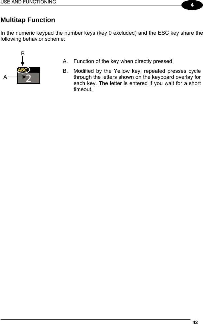 USE AND FUNCTIONING  43  4 Multitap Function  In the numeric keypad the number keys (key 0 excluded) and the ESC key share the following behavior scheme:        A.  Function of the key when directly pressed. B.  Modified by the Yellow key, repeated presses cycle through the letters shown on the keyboard overlay for each key. The letter is entered if you wait for a short timeout.  A B 