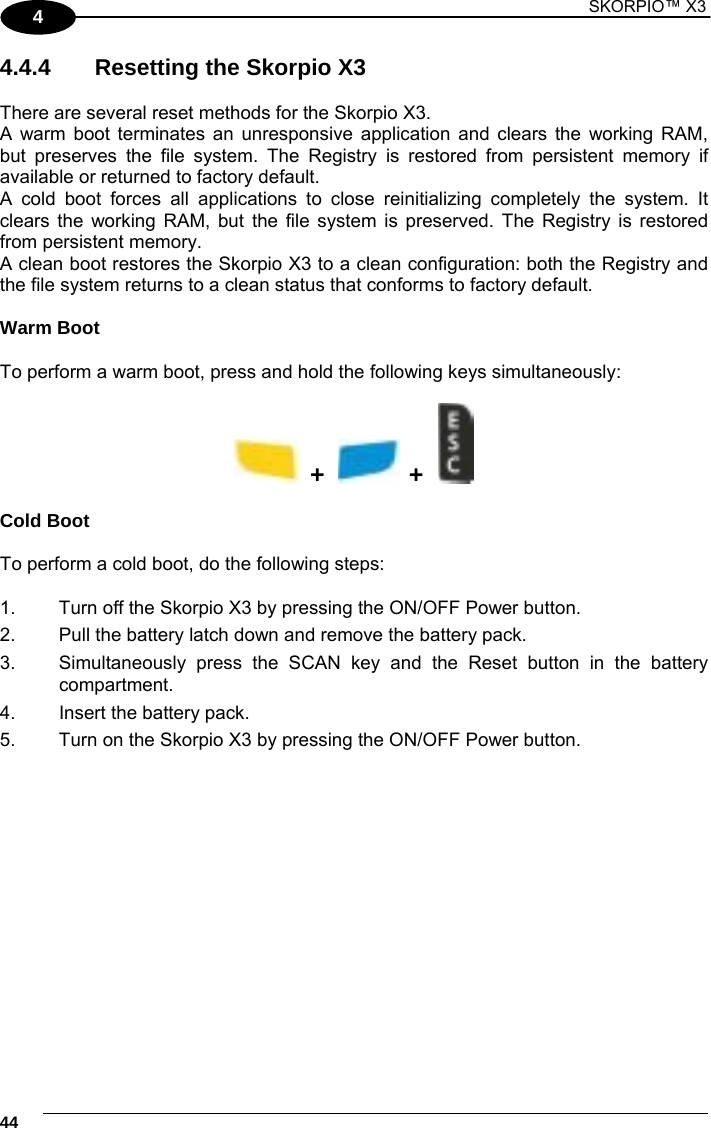 1 SKORPIO™ X3    44 4 4.4.4   Resetting the Skorpio X3   There are several reset methods for the Skorpio X3. A warm boot terminates an unresponsive application and clears the working RAM, but preserves the file system. The Registry is restored from persistent memory if available or returned to factory default. A cold boot forces all applications to close reinitializing completely the system. It clears the working RAM, but the file system is preserved. The Registry is restored from persistent memory.  A clean boot restores the Skorpio X3 to a clean configuration: both the Registry and the file system returns to a clean status that conforms to factory default.  Warm Boot  To perform a warm boot, press and hold the following keys simultaneously:    +     +      Cold Boot  To perform a cold boot, do the following steps:  1.  Turn off the Skorpio X3 by pressing the ON/OFF Power button. 2.  Pull the battery latch down and remove the battery pack. 3.  Simultaneously press the SCAN key and the Reset button in the battery  compartment. 4.  Insert the battery pack. 5.  Turn on the Skorpio X3 by pressing the ON/OFF Power button.  
