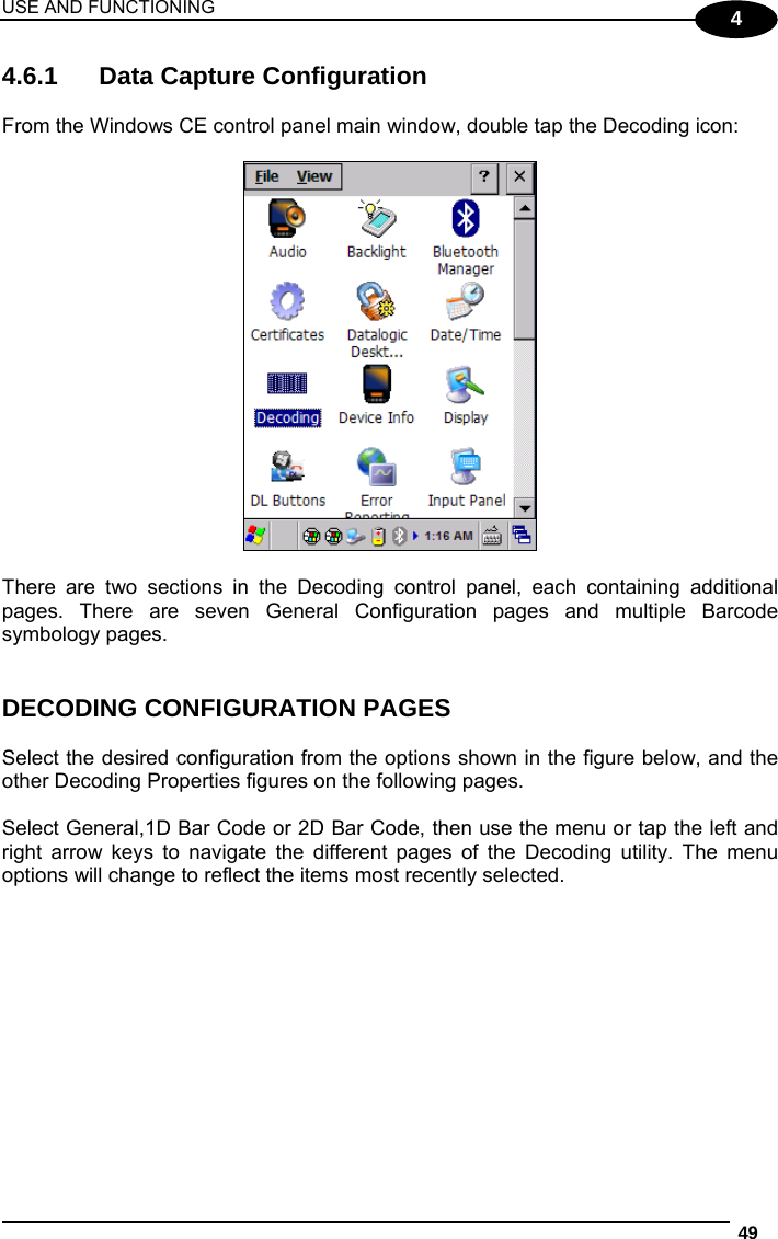 USE AND FUNCTIONING  49  4 4.6.1  Data Capture Configuration  From the Windows CE control panel main window, double tap the Decoding icon:    There are two sections in the Decoding control panel, each containing additional pages. There are seven General Configuration pages and multiple Barcode symbology pages.   DECODING CONFIGURATION PAGES  Select the desired configuration from the options shown in the figure below, and the other Decoding Properties figures on the following pages.   Select General,1D Bar Code or 2D Bar Code, then use the menu or tap the left and right arrow keys to navigate the different pages of the Decoding utility. The menu options will change to reflect the items most recently selected.     