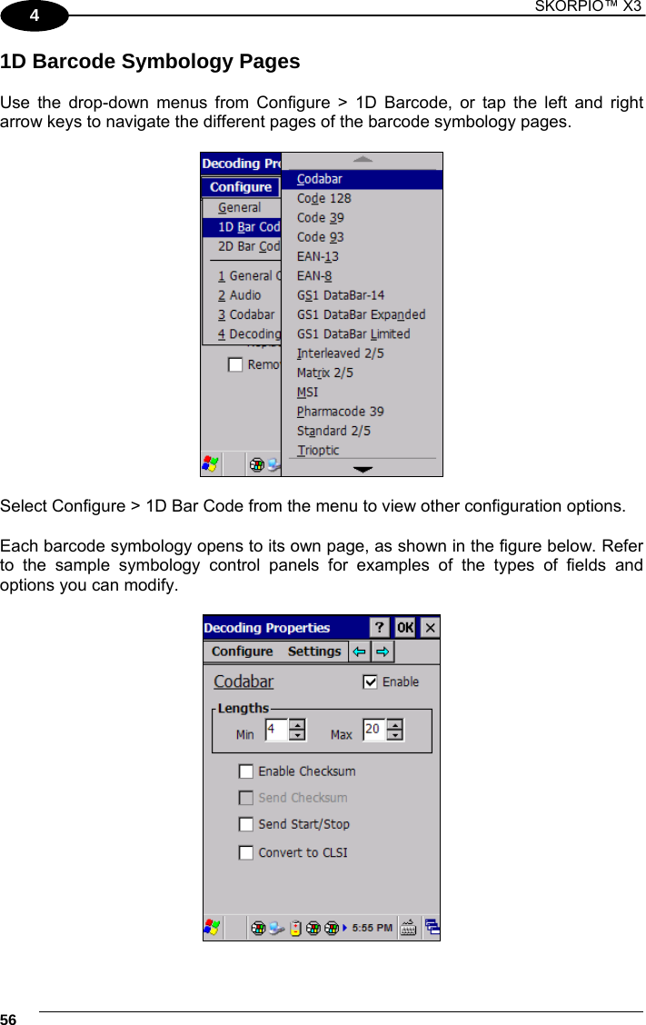 1 SKORPIO™ X3    56 4 1D Barcode Symbology Pages  Use the drop-down menus from Configure &gt; 1D Barcode, or tap the left and right arrow keys to navigate the different pages of the barcode symbology pages.    Select Configure &gt; 1D Bar Code from the menu to view other configuration options.  Each barcode symbology opens to its own page, as shown in the figure below. Refer to the sample symbology control panels for examples of the types of fields and options you can modify.    