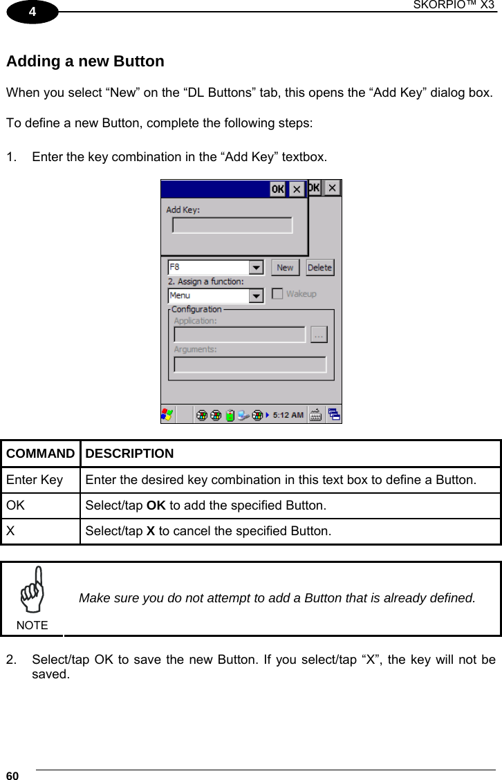 1 SKORPIO™ X3    60 4  Adding a new Button  When you select “New” on the “DL Buttons” tab, this opens the “Add Key” dialog box.  To define a new Button, complete the following steps:  1.  Enter the key combination in the “Add Key” textbox.     COMMAND DESCRIPTION Enter Key  Enter the desired key combination in this text box to define a Button. OK  Select/tap OK to add the specified Button. X  Select/tap X to cancel the specified Button.   NOTE Make sure you do not attempt to add a Button that is already defined.  2.  Select/tap OK to save the new Button. If you select/tap “X”, the key will not be saved. 