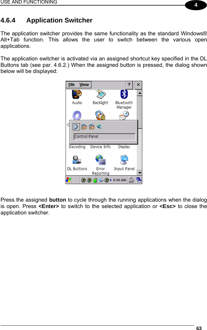 USE AND FUNCTIONING  63  4 4.6.4 Application Switcher  The application switcher provides the same functionality as the standard Windows® Alt+Tab function. This allows the user to switch between the various open applications.  The application switcher is activated via an assigned shortcut key specified in the DL Buttons tab (see par. 4.6.2.) When the assigned button is pressed, the dialog shown below will be displayed:     Press the assigned button to cycle through the running applications when the dialog is open. Press &lt;Enter&gt; to switch to the selected application or &lt;Esc&gt; to close the application switcher.    