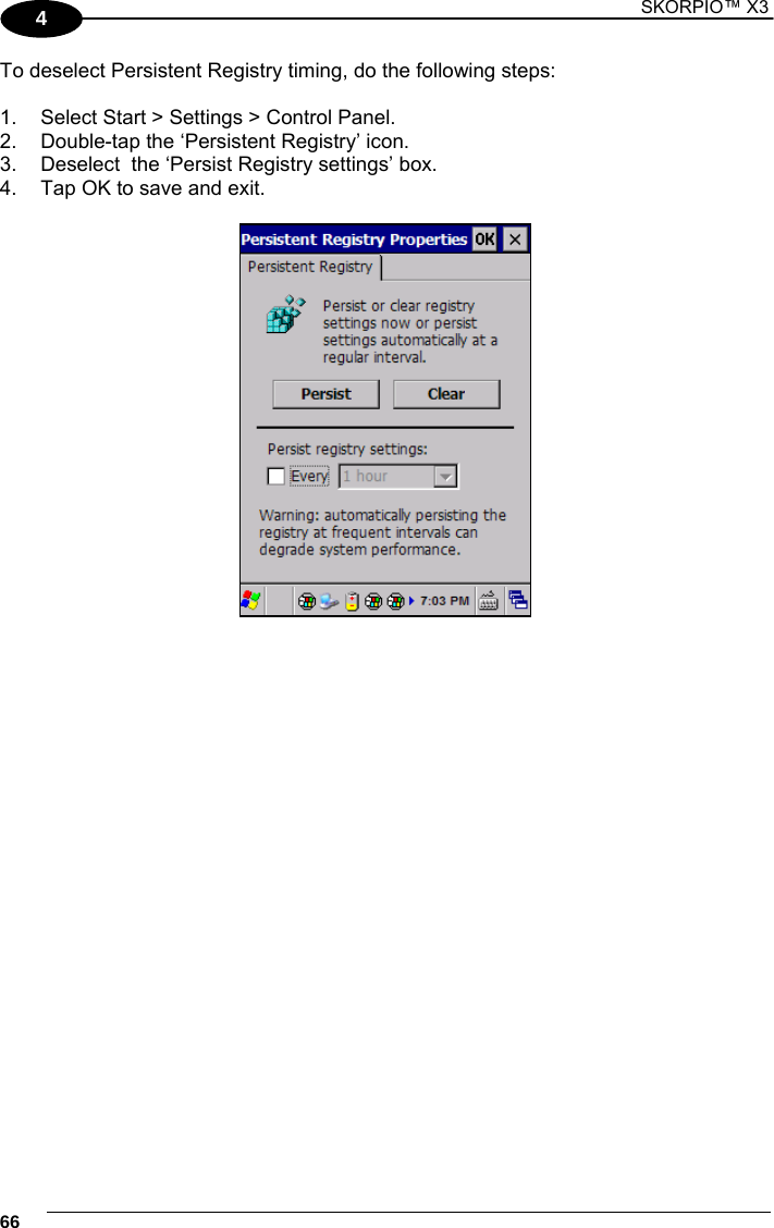 1 SKORPIO™ X3    66 4 To deselect Persistent Registry timing, do the following steps:  1.  Select Start &gt; Settings &gt; Control Panel.   2.  Double-tap the ‘Persistent Registry’ icon. 3.  Deselect  the ‘Persist Registry settings’ box. 4.  Tap OK to save and exit.     