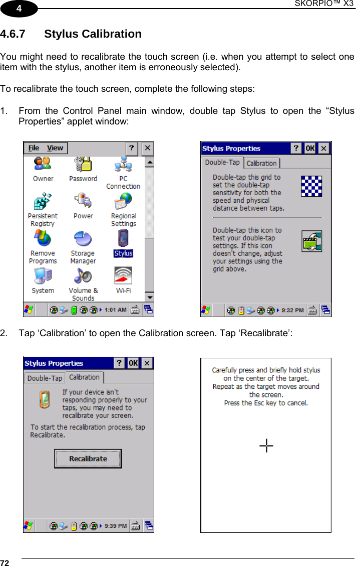 1 SKORPIO™ X3    72 4 4.6.7 Stylus Calibration  You might need to recalibrate the touch screen (i.e. when you attempt to select one item with the stylus, another item is erroneously selected).  To recalibrate the touch screen, complete the following steps:  1.  From the Control Panel main window, double tap Stylus to open the “Stylus Properties” applet window:       2.  Tap ‘Calibration’ to open the Calibration screen. Tap ‘Recalibrate’:      