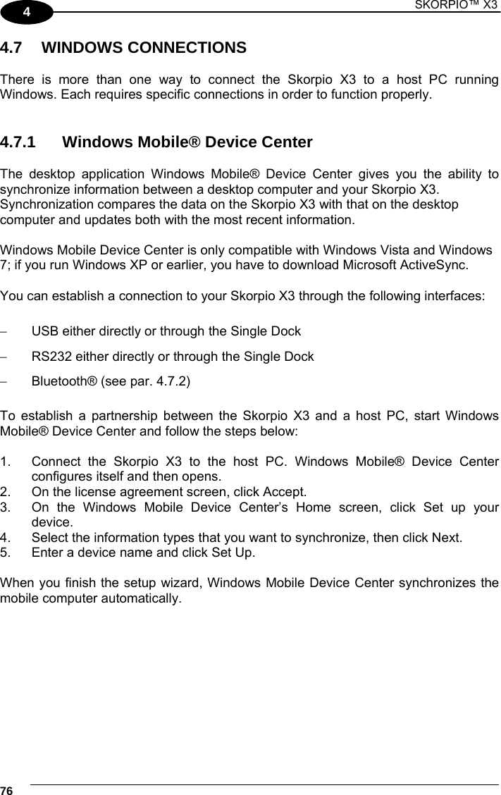 1 SKORPIO™ X3    76 4 4.7 WINDOWS CONNECTIONS  There is more than one way to connect the Skorpio X3 to a host PC running Windows. Each requires specific connections in order to function properly.    4.7.1  Windows Mobile® Device Center  The desktop application Windows Mobile® Device Center gives you the ability to synchronize information between a desktop computer and your Skorpio X3. Synchronization compares the data on the Skorpio X3 with that on the desktop computer and updates both with the most recent information.  Windows Mobile Device Center is only compatible with Windows Vista and Windows 7; if you run Windows XP or earlier, you have to download Microsoft ActiveSync.  You can establish a connection to your Skorpio X3 through the following interfaces:    USB either directly or through the Single Dock   RS232 either directly or through the Single Dock   Bluetooth® (see par. 4.7.2)  To establish a partnership between the Skorpio X3 and a host PC, start Windows Mobile® Device Center and follow the steps below:  1.  Connect the Skorpio X3 to the host PC. Windows Mobile® Device Center configures itself and then opens. 2.  On the license agreement screen, click Accept. 3.  On the Windows Mobile Device Center’s Home screen, click Set up your device. 4.  Select the information types that you want to synchronize, then click Next. 5.  Enter a device name and click Set Up.  When you finish the setup wizard, Windows Mobile Device Center synchronizes the mobile computer automatically.  