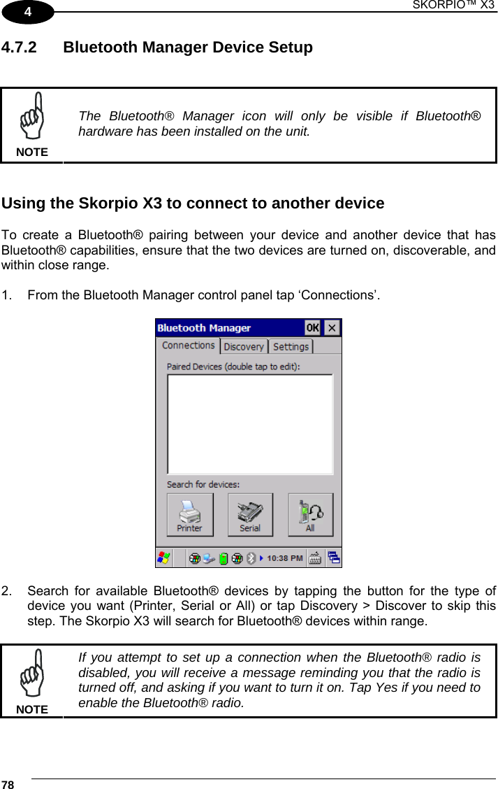 1 SKORPIO™ X3    78 4 4.7.2  Bluetooth Manager Device Setup    NOTE The Bluetooth® Manager icon will only be visible if Bluetooth® hardware has been installed on the unit.   Using the Skorpio X3 to connect to another device  To create a Bluetooth® pairing between your device and another device that has Bluetooth® capabilities, ensure that the two devices are turned on, discoverable, and within close range.  1.  From the Bluetooth Manager control panel tap ‘Connections’.     2.  Search for available Bluetooth® devices by tapping the button for the type of device you want (Printer, Serial or All) or tap Discovery &gt; Discover to skip this step. The Skorpio X3 will search for Bluetooth® devices within range.   NOTE If you attempt to set up a connection when the Bluetooth® radio is disabled, you will receive a message reminding you that the radio is turned off, and asking if you want to turn it on. Tap Yes if you need to enable the Bluetooth® radio.  