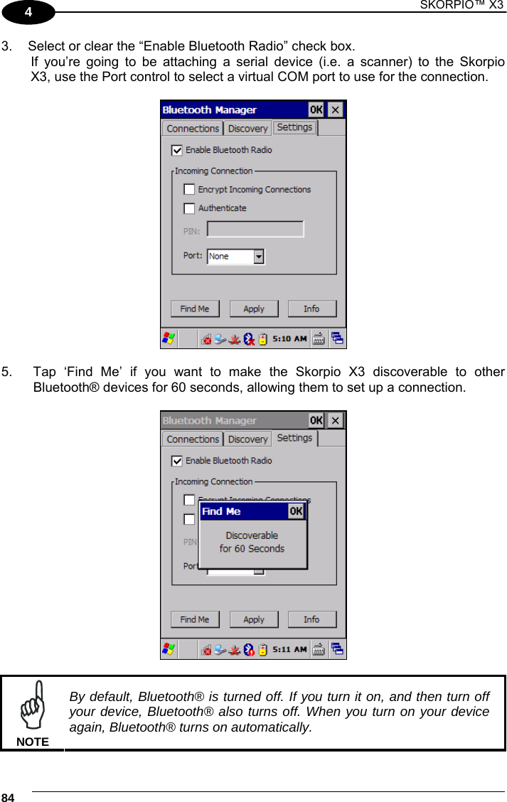 1 SKORPIO™ X3    84 4 3.  Select or clear the “Enable Bluetooth Radio” check box.    If you’re going to be attaching a serial device (i.e. a scanner) to the Skorpio   X3, use the Port control to select a virtual COM port to use for the connection.    5.  Tap ‘Find Me’ if you want to make the Skorpio X3 discoverable to other Bluetooth® devices for 60 seconds, allowing them to set up a connection.      NOTE By default, Bluetooth® is turned off. If you turn it on, and then turn off your device, Bluetooth® also turns off. When you turn on your device again, Bluetooth® turns on automatically. 
