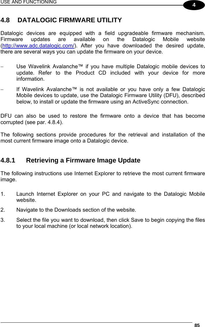 USE AND FUNCTIONING  85  4 4.8  DATALOGIC FIRMWARE UTILITY  Datalogic devices are equipped with a field upgradeable firmware mechanism. Firmware updates are available on the Datalogic Mobile website (http://www.adc.datalogic.com/). After you have downloaded the desired update, there are several ways you can update the firmware on your device.     Use Wavelink Avalanche™ if you have multiple Datalogic mobile devices to update. Refer to the Product CD included with your device for more information.   If Wavelink Avalanche™ is not available or you have only a few Datalogic Mobile devices to update, use the Datalogic Firmware Utility (DFU), described below, to install or update the firmware using an ActiveSync connection.   DFU can also be used to restore the firmware onto a device that has become corrupted (see par. 4.8.4).  The following sections provide procedures for the retrieval and installation of the most current firmware image onto a Datalogic device.   4.8.1  Retrieving a Firmware Image Update  The following instructions use Internet Explorer to retrieve the most current firmware image.  1.  Launch Internet Explorer on your PC and navigate to the Datalogic Mobile website. 2.  Navigate to the Downloads section of the website. 3.  Select the file you want to download, then click Save to begin copying the files to your local machine (or local network location).   
