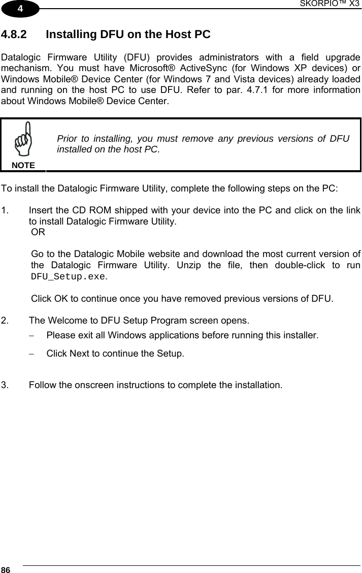 1 SKORPIO™ X3    86 4 4.8.2  Installing DFU on the Host PC  Datalogic Firmware Utility (DFU) provides administrators with a field upgrade mechanism. You must have Microsoft® ActiveSync (for Windows XP devices) or Windows Mobile® Device Center (for Windows 7 and Vista devices) already loaded and running on the host PC to use DFU. Refer to par. 4.7.1 for more information about Windows Mobile® Device Center.   NOTE Prior to installing, you must remove any previous versions of DFU installed on the host PC.  To install the Datalogic Firmware Utility, complete the following steps on the PC:  1.  Insert the CD ROM shipped with your device into the PC and click on the link to install Datalogic Firmware Utility.   OR    Go to the Datalogic Mobile website and download the most current version of   the Datalogic Firmware Utility. Unzip the file, then double-click to run  DFU_Setup.exe.     Click OK to continue once you have removed previous versions of DFU.  2.  The Welcome to DFU Setup Program screen opens.   Please exit all Windows applications before running this installer.   Click Next to continue the Setup.  3.  Follow the onscreen instructions to complete the installation.   