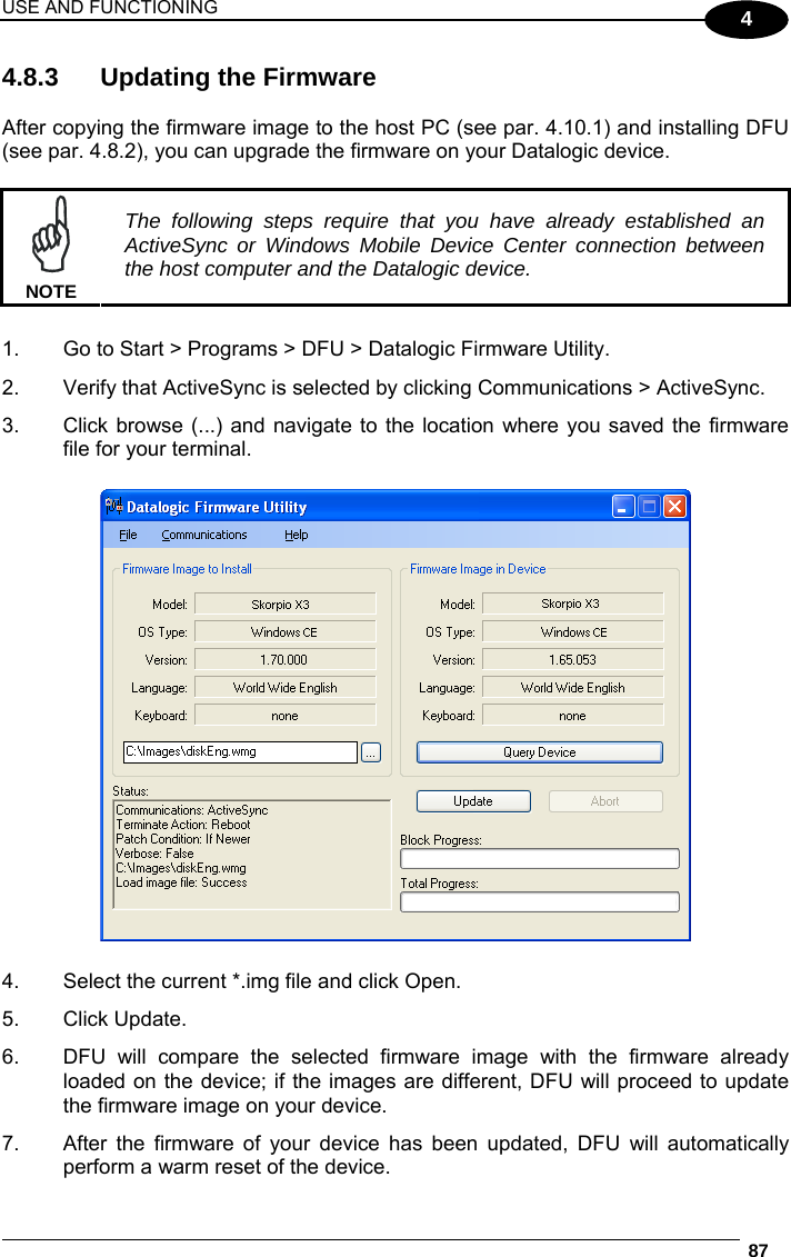USE AND FUNCTIONING  87  4 4.8.3  Updating the Firmware  After copying the firmware image to the host PC (see par. 4.10.1) and installing DFU (see par. 4.8.2), you can upgrade the firmware on your Datalogic device.   NOTE The following steps require that you have already established an ActiveSync or Windows Mobile Device Center connection between the host computer and the Datalogic device.  1.  Go to Start &gt; Programs &gt; DFU &gt; Datalogic Firmware Utility. 2.  Verify that ActiveSync is selected by clicking Communications &gt; ActiveSync. 3.  Click browse (...) and navigate to the location where you saved the firmware file for your terminal.    4.  Select the current *.img file and click Open. 5. Click Update. 6.  DFU will compare the selected firmware image with the firmware already loaded on the device; if the images are different, DFU will proceed to update the firmware image on your device. 7.  After the firmware of your device has been updated, DFU will automatically perform a warm reset of the device. 