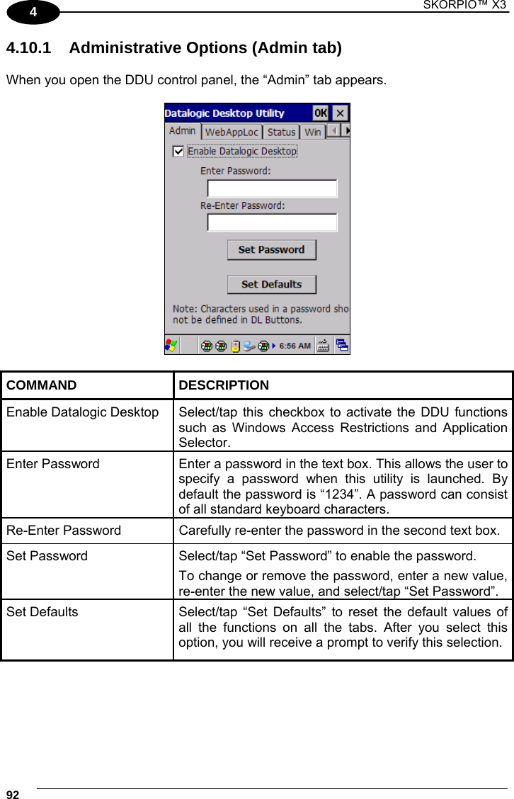1 SKORPIO™ X3    92 4 4.10.1  Administrative Options (Admin tab)  When you open the DDU control panel, the “Admin” tab appears.    COMMAND DESCRIPTION Enable Datalogic Desktop  Select/tap this  checkbox to activate the DDU functions such as Windows Access Restrictions and Application Selector. Enter Password  Enter a password in the text box. This allows the user to specify a password when this utility is launched. By default the password is “1234”. A password can consist of all standard keyboard characters. Re-Enter Password  Carefully re-enter the password in the second text box. Set Password  Select/tap “Set Password” to enable the password. To change or remove the password, enter a new value, re-enter the new value, and select/tap “Set Password”. Set Defaults  Select/tap “Set Defaults” to reset the default values of all the functions on all the tabs. After you select this option, you will receive a prompt to verify this selection.  