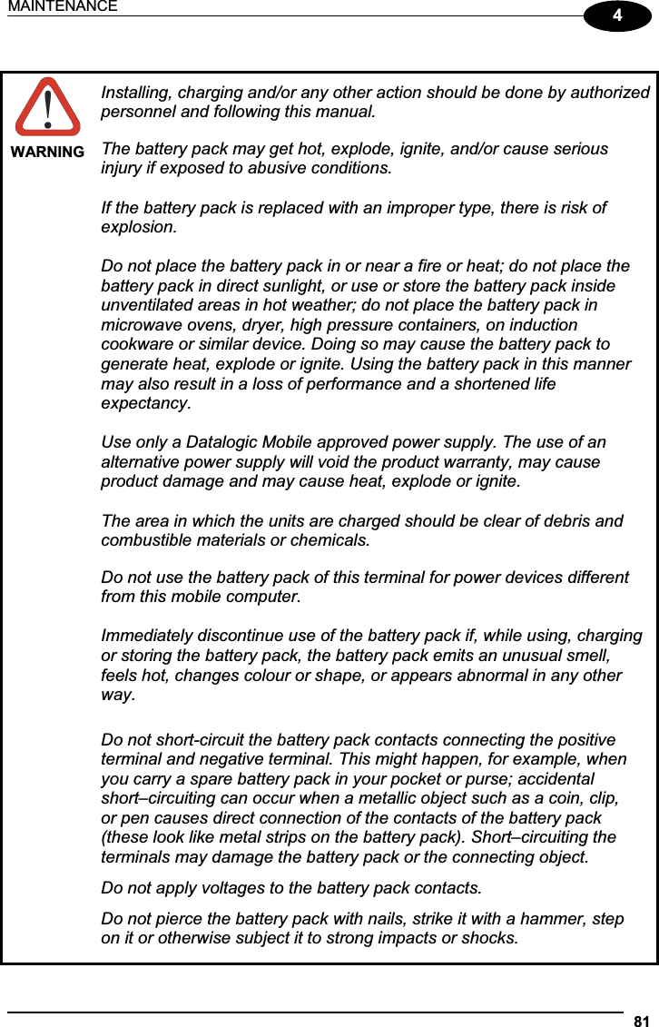 MAINTENANCE 814WARNINGInstalling, charging and/or any other action should be done by authorized personnel and following this manual. The battery pack may get hot, explode, ignite, and/or cause serious injury if exposed to abusive conditions. If the battery pack is replaced with an improper type, there is risk of explosion. Do not place the battery pack in or near a fire or heat; do not place the battery pack in direct sunlight, or use or store the battery pack inside unventilated areas in hot weather; do not place the battery pack in microwave ovens, dryer, high pressure containers, on induction cookware or similar device. Doing so may cause the battery pack to generate heat, explode or ignite. Using the battery pack in this manner may also result in a loss of performance and a shortened life expectancy. Use only a Datalogic Mobile approved power supply. The use of an alternative power supply will void the product warranty, may cause product damage and may cause heat, explode or ignite. The area in which the units are charged should be clear of debris and combustible materials or chemicals. Do not use the battery pack of this terminal for power devices different from this mobile computer. Immediately discontinue use of the battery pack if, while using, charging or storing the battery pack, the battery pack emits an unusual smell, feels hot, changes colour or shape, or appears abnormal in any other way.Do not short-circuit the battery pack contacts connecting the positive terminal and negative terminal. This might happen, for example, when you carry a spare battery pack in your pocket or purse; accidental short–circuiting can occur when a metallic object such as a coin, clip, or pen causes direct connection of the contacts of the battery pack (these look like metal strips on the battery pack). Short–circuiting the terminals may damage the battery pack or the connecting object. Do not apply voltages to the battery pack contacts. Do not pierce the battery pack with nails, strike it with a hammer, step on it or otherwise subject it to strong impacts or shocks. 