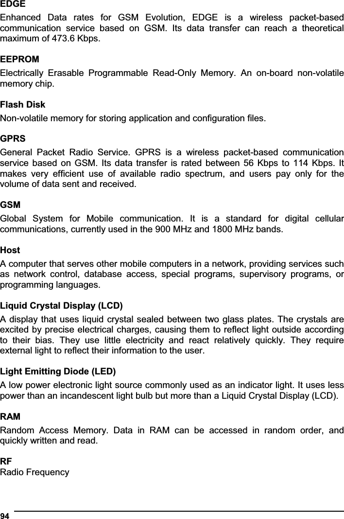 94EDGEEnhanced  Data  rates  for  GSM  Evolution,  EDGE  is  a  wireless  packet-based communication  service  based  on  GSM.  Its  data  transfer  can  reach  a  theoretical maximum of 473.6 Kbps. EEPROMElectrically  Erasable  Programmable  Read-Only  Memory.  An  on-board  non-volatile memory chip. Flash Disk Non-volatile memory for storing application and configuration files. GPRSGeneral  Packet  Radio  Service.  GPRS  is  a  wireless  packet-based  communication service based on GSM. Its data transfer  is  rated  between 56 Kbps to 114 Kbps. It makes  very  efficient  use  of  available  radio  spectrum,  and  users  pay  only  for  the volume of data sent and received. GSMGlobal  System  for  Mobile  communication.  It  is  a  standard  for  digital  cellular communications, currently used in the 900 MHz and 1800 MHz bands. HostA computer that serves other mobile computers in a network, providing services such as  network  control,  database  access,  special  programs,  supervisory  programs,  or programming languages. Liquid Crystal Display (LCD) A display that uses liquid crystal sealed between two glass plates. The crystals are excited by precise electrical charges, causing them to reflect light outside according to  their  bias.  They  use  little  electricity  and  react  relatively  quickly.  They  require external light to reflect their information to the user. Light Emitting Diode (LED) A low power electronic light source commonly used as an indicator light. It uses less power than an incandescent light bulb but more than a Liquid Crystal Display (LCD). RAM Random  Access  Memory.  Data  in  RAM  can  be  accessed  in  random  order,  and quickly written and read. RFRadio Frequency 