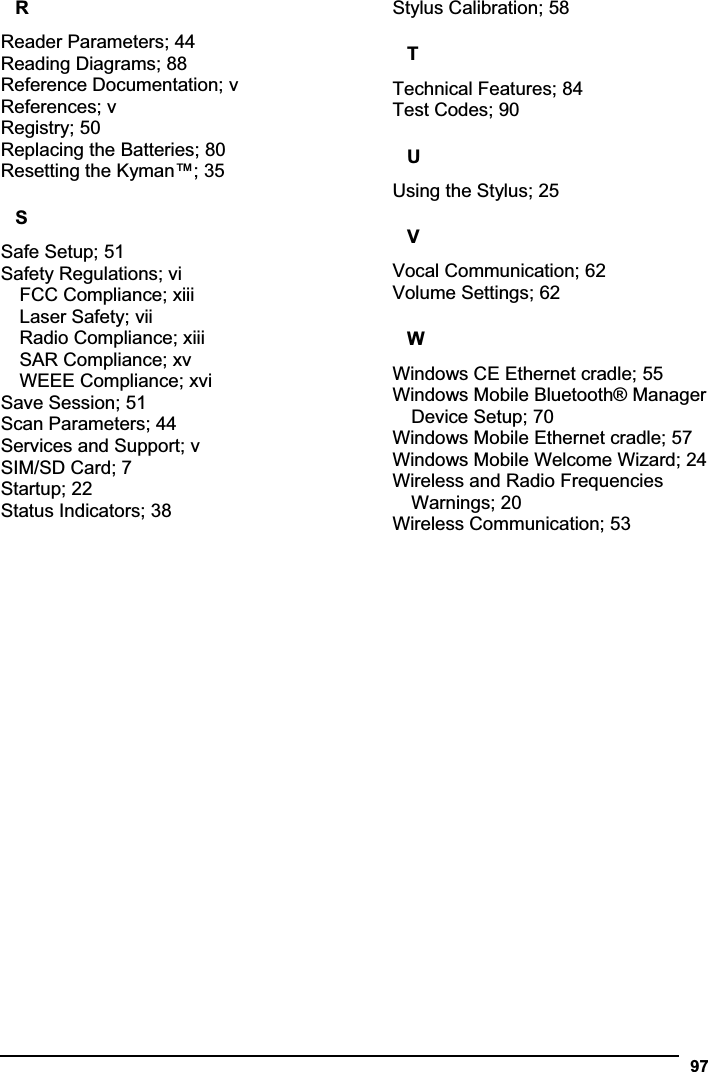 97RReader Parameters; 44 Reading Diagrams; 88 Reference Documentation; v References; v Registry; 50 Replacing the Batteries; 80 Resetting the Kyman™; 35 SSafe Setup; 51 Safety Regulations; vi FCC Compliance; xiii Laser Safety; vii Radio Compliance; xiii SAR Compliance; xv WEEE Compliance; xvi Save Session; 51 Scan Parameters; 44 Services and Support; v SIM/SD Card; 7 Startup; 22 Status Indicators; 38 Stylus Calibration; 58 TTechnical Features; 84 Test Codes; 90 UUsing the Stylus; 25 VVocal Communication; 62 Volume Settings; 62 WWindows CE Ethernet cradle; 55 Windows Mobile Bluetooth® Manager Device Setup; 70 Windows Mobile Ethernet cradle; 57 Windows Mobile Welcome Wizard; 24 Wireless and Radio Frequencies Warnings; 20 Wireless Communication; 53 