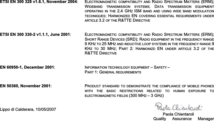 ETSI EN 300 328 v1.6.1, November 2004:  ELECTROMAGNETIC  COMPATIBILITY  AND  RADIO  SPECTRUM  MATTERS  (ERM); WIDEBAND  TRANSMISSION  SYSTEMS;  DATA  TRANSMISSION  EQUIPMENT OPERATING  IN  THE  2,4  GHZISM  BAND  AND  USING  WIDE  BAND  MODULATION TECHNIQUES;  HARMONIZED  EN COVERING  ESSENTIAL  REQUIREMENTS  UNDER ARTICLE 3.2 OF THE R&amp;TTE DIRECTIVEETSI EN 300 330-2 v1.1.1, June 2001:  ELECTROMAGNETIC  COMPATIBILITY  AND  RADIO  SPECTRUM  MATTERS  (ERM); SHORT RANGE DEVICES (SRD); RADIO EQUIPMENT IN THE FREQUENCY RANGE 9 KHZ TO 25 MHZ AND INDUCTIVE LOOP SYSTEMS IN THE FREQUENCY RANGE 9KHZ  TO  30  MHZ;  PART  2:  HARMONIZD  EN  UNDER  ARTICLE  3.2  OF  THE R&amp;TTE DIRECTIVEEN 60950-1, December 2001:  INFORMATION TECHNOLOGY EQUIPMENT – SAFETY –PART 1: GENERAL REQUIREMENTSEN 50360, November 2001:  PRODUCT  STANDARD TO  DEMONSTRATE THE COMPLIANCE  OF  MOBILE PHONES WITH  THE  BASIC  RESTRICTIONS  RELATED  TO  HUMAN  EXPOSURE  TO ELECTROMAGNETIC FIELDS (300 MHZ– 3 GHZ)Lippo di Calderara, 10/05/2007   Paola Chientaroli                                                                                                                                        Quality  Assurance  Manager