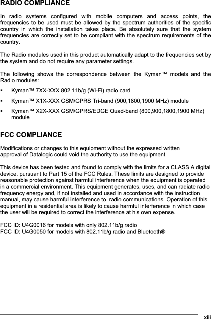   xiiiRADIO COMPLIANCE In  radio  systems  configured  with  mobile  computers  and  access  points,  the frequencies to  be used must be allowed by the spectrum authorities of the specific country  in  which  the  installation  takes  place.  Be  absolutely  sure  that  the  system frequencies are correctly set to be compliant with the spectrum requirements of the country. The Radio modules used in this product automatically adapt to the frequencies set by the system and do not require any parameter settings. The  following  shows  the  correspondence  between  the  Kyman™  models  and  the Radio modules:  Kyman™ 7XX-XXX 802.11b/g (Wi-Fi) radio card  Kyman™ X1X-XXX GSM/GPRS Tri-band (900,1800,1900 MHz) module  Kyman™ X2X-XXX GSM/GPRS/EDGE Quad-band (800,900,1800,1900 MHz) module FCC COMPLIANCE Modifications or changes to this equipment without the expressed written  approval of Datalogic could void the authority to use the equipment.  This device has been tested and found to comply with the limits for a CLASS A digital  device, pursuant to Part 15 of the FCC Rules. These limits are designed to provide  reasonable protection against harmful interference when the equipment is operated  in a commercial environment. This equipment generates, uses, and can radiate radio  frequency energy and, if not installed and used in accordance with the instruction  manual, may cause harmful interference to  radio communications. Operation of this  equipment in a residential area is likely to cause harmful interference in which case  the user will be required to correct the interference at his own expense.  FCC ID: U4G0016 for models with only 802.11b/g radio FCC ID: U4G0050 for models with 802.11b/g radio and Bluetooth®