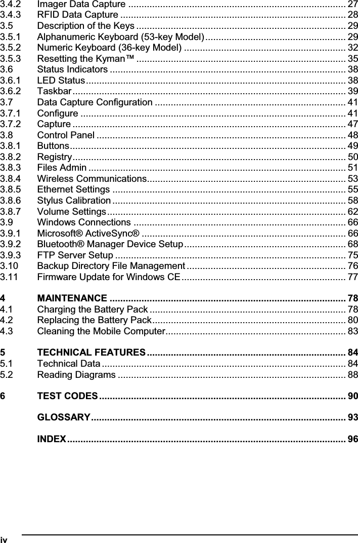 iv   3.4.2 Imager Data Capture .................................................................................. 273.4.3 RFID Data Capture ..................................................................................... 283.5 Description of the Keys ............................................................................... 293.5.1 Alphanumeric Keyboard (53-key Model)..................................................... 293.5.2 Numeric Keyboard (36-key Model) ............................................................. 323.5.3 Resetting the Kyman™ ............................................................................... 353.6 Status Indicators ......................................................................................... 383.6.1 LED Status.................................................................................................. 383.6.2 Taskbar....................................................................................................... 393.7 Data Capture Configuration ........................................................................ 413.7.1 Configure .................................................................................................... 413.7.2 Capture ....................................................................................................... 473.8 Control Panel .............................................................................................. 483.8.1 Buttons........................................................................................................ 493.8.2 Registry....................................................................................................... 503.8.3 Files Admin ................................................................................................. 513.8.4 Wireless Communications........................................................................... 533.8.5 Ethernet Settings ........................................................................................ 553.8.6 Stylus Calibration ........................................................................................ 583.8.7 Volume Settings.......................................................................................... 623.9 Windows Connections ................................................................................ 663.9.1 Microsoft® ActiveSync® ............................................................................. 663.9.2 Bluetooth® Manager Device Setup............................................................. 683.9.3 FTP Server Setup ....................................................................................... 753.10 Backup Directory File Management ............................................................ 763.11 Firmware Update for Windows CE.............................................................. 774 MAINTENANCE ......................................................................................... 784.1 Charging the Battery Pack .......................................................................... 784.2 Replacing the Battery Pack......................................................................... 804.3 Cleaning the Mobile Computer.................................................................... 835 TECHNICAL FEATURES........................................................................... 845.1 Technical Data ............................................................................................ 845.2 Reading Diagrams ...................................................................................... 886 TEST CODES ............................................................................................. 90GLOSSARY................................................................................................ 93INDEX......................................................................................................... 96
