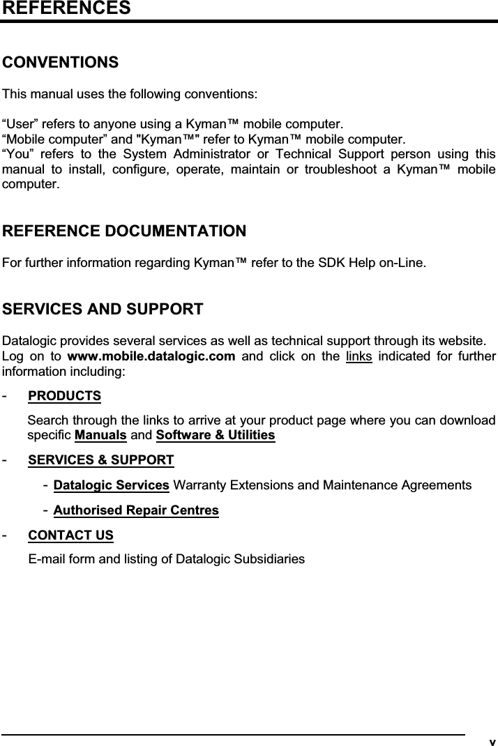   vREFERENCESCONVENTIONS This manual uses the following conventions: “User” refers to anyone using a Kyman™ mobile computer. “Mobile computer” and &quot;Kyman™&quot; refer to Kyman™ mobile computer. “You”  refers  to  the  System  Administrator  or  Technical  Support  person  using  this manual  to  install,  configure,  operate,  maintain  or  troubleshoot  a  Kyman™  mobile computer.REFERENCE DOCUMENTATION For further information regarding Kyman™ refer to the SDK Help on-Line. SERVICES AND SUPPORT Datalogic provides several services as well as technical support through its website. Log  on  to  www.mobile.datalogic.com  and  click  on  the  links  indicated  for  further information including: -PRODUCTSSearch through the links to arrive at your product page where you can download specific Manuals and Software &amp; Utilities-SERVICES &amp; SUPPORT-Datalogic Services Warranty Extensions and Maintenance Agreements -Authorised Repair Centres-CONTACT USE-mail form and listing of Datalogic Subsidiaries 