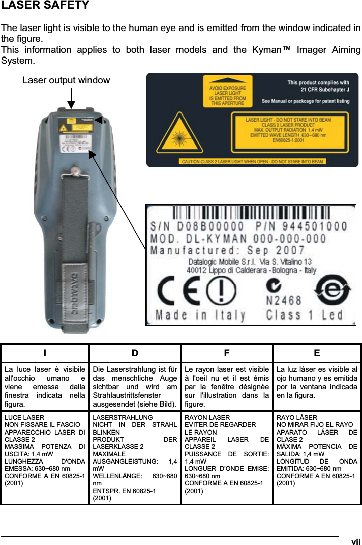   viiLASER SAFETY The laser light is visible to the human eye and is emitted from the window indicated in the figure. This  information  applies  to  both  laser  models  and  the  Kyman™  Imager  Aiming System. I  D  F  E La  luce  laser  è  visibile all&apos;occhio  umano  e viene  emessa  dalla finestra  indicata  nella figura. Die Laserstrahlung ist für das  menschliche  Auge sichtbar  und  wird  am Strahlaustrittsfenster ausgesendet (siehe Bild).Le rayon laser est visible à  l&apos;oeil  nu  et  il  est  émis par  la  fenêtre  désignée sur  l&apos;illustration  dans  la figure. La luz láser es visible al ojo humano y es emitida por  la  ventana  indicada en la figura. LUCE LASER NON FISSARE IL FASCIO APPARECCHIO  LASER  DI CLASSE 2  MASSIMA  POTENZA  DI USCITA: 1,4 mW LUNGHEZZA  D&apos;ONDA EMESSA: 630~680 nm CONFORME A EN 60825-1 (2001) LASERSTRAHLUNG NICHT  IN  DER  STRAHL BLINKEN PRODUKT  DER LASERKLASSE 2 MAXIMALE AUSGANGLEISTUNG:  1,4 mW  WELLENLÄNGE:  630~680 nmENTSPR. EN 60825-1 (2001) RAYON LASER EVITER DE REGARDER LE RAYON  APPAREIL  LASER  DE CLASSE 2 PUISSANCE  DE  SORTIE: 1,4 mW LONGUER  D&apos;ONDE  EMISE: 630~680 nm CONFORME A EN 60825-1 (2001) RAYO LÁSER NO MIRAR FIJO EL RAYO APARATO  LÁSER  DE CLASE 2 MÁXIMA  POTENCIA  DE SALIDA: 1,4 mW LONGITUD  DE  ONDA EMITIDA: 630~680 nm CONFORME A EN 60825-1 (2001) Laser output window