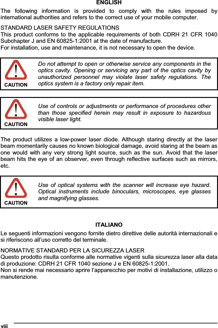 viii   ENGLISHThe  following  information  is  provided  to  comply  with  the  rules  imposed  by international authorities and refers to the correct use of your mobile computer. STANDARD LASER SAFETY REGULATIONS This product conforms to the  applicable  requirements of both CDRH 21 CFR 1040 Subchapter J and EN 60825-1:2001 at the date of manufacture. For installation, use and maintenance, it is not necessary to open the device. CAUTION Do not attempt to open or otherwise service any components in the optics cavity. Opening or servicing any part of the optics cavity by unauthorized  personnel  may  violate  laser  safety  regulations.  The optics system is a factory only repair item. CAUTION Use of controls or adjustments or performance of procedures other than  those  specified  herein  may  result  in  exposure  to  hazardous visible laser light. The  product  utilizes  a  low-power  laser  diode.  Although  staring  directly  at the  laser beam momentarily causes no known biological damage, avoid staring at the beam as one  would  with any very strong light  source,  such  as  the  sun.  Avoid  that  the  laser beam hits the eye of an observer, even through reflective surfaces such as mirrors, etc.CAUTION Use of  optical  systems  with  the  scanner  will  increase  eye  hazard. Optical  instruments  include  binoculars,  microscopes,  eye  glasses and magnifying glasses. ITALIANO Le seguenti informazioni vengono fornite dietro direttive delle autorità internazionali e si riferiscono all’uso corretto del terminale.NORMATIVE STANDARD PER LA SICUREZZA LASER Questo prodotto risulta conforme alle normative vigenti sulla sicurezza laser alla data di produzione: CDRH 21 CFR 1040 sezione J e EN 60825-1:2001. Non si rende mai necessario aprire l’apparecchio per motivi di installazione, utilizzo o manutenzione. 