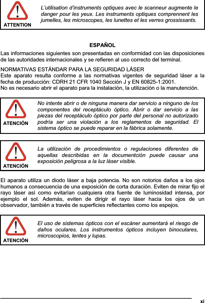   xiATTENTION L’utilisation d’instruments optiques avec le scanneur augmente le danger pour les yeux. Les instruments optiques comprennent les jumelles, les microscopes, les lunettes et les verres grossissants. ESPAÑOL Las informaciones siguientes son presentadas en conformidad con las disposiciones de las autoridades internacionales y se refieren al uso correcto del terminal. NORMATIVAS ESTÁNDAR PARA LA SEGURIDAD LÁSER Este  aparato  resulta  conforme  a  las  normativas  vigentes  de  seguridad  láser  a  la fecha de producción: CDRH 21 CFR 1040 Sección J y EN 60825-1:2001. No es necesario abrir el aparato para la instalación, la utilización o la manutención. ATENCIÓN No intente abrir o de ninguna manera dar servicio a ninguno de los componentes  del  receptáculo  óptico.  Abrir  o  dar  servicio  a  las piezas del receptáculo óptico por parte del personal no autorizado podría  ser  una  violación  a  los  reglamentos  de  seguridad.  El sistema óptico se puede reparar en la fábrica solamente. ATENCIÓN La  utilización  de  procedimientos  o  regulaciones  diferentes  de aquellas  describidas  en  la  documentción  puede  causar  una exposición peligrosa a la luz láser visible. El aparato utiliza un diodo láser a baja potencia. No son notorios daños a los ojos humanos a consecuencia de una exposición de corta duración. Eviten de mirar fijo el rayo  láser  así  como  evitarían  cualquiera  otra  fuente  de  luminosidad  intensa,  por ejemplo  el  sol.  Además,  eviten  de  dirigir  el  rayo  láser  hacia  los  ojos  de  un observador, también a través de superficies reflectantes como los espejos. ATENCIÓN El uso de sistemas ópticos con el escáner aumentará el riesgo de daños  oculares.  Los  instrumentos  ópticos  incluyen  binoculares, microscopios, lentes y lupas. 