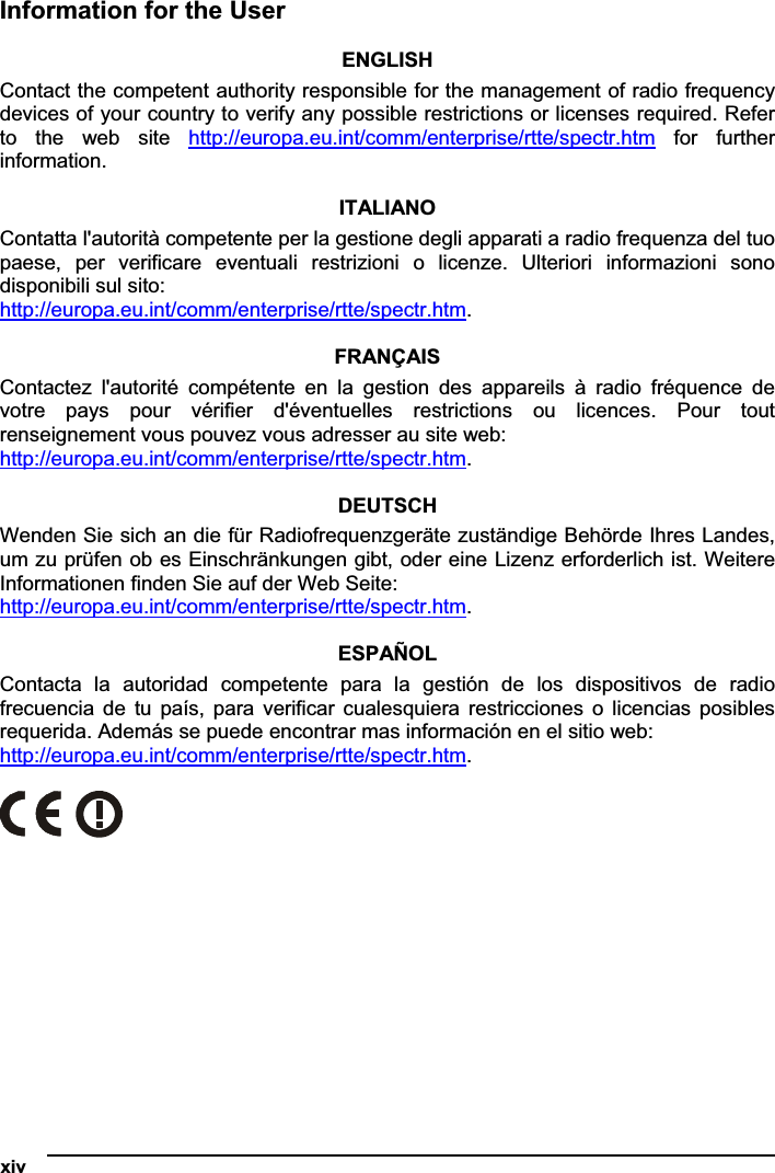 xiv   Information for the User ENGLISHContact the competent authority responsible for the management of radio frequency devices of your country to verify any possible restrictions or licenses required. Refer to  the  web  site  http://europa.eu.int/comm/enterprise/rtte/spectr.htm  for  further information.ITALIANO Contatta l&apos;autorità competente per la gestione degli apparati a radio frequenza del tuo paese,  per  verificare  eventuali  restrizioni  o  licenze.  Ulteriori  informazioni  sono disponibili sul sito: http://europa.eu.int/comm/enterprise/rtte/spectr.htm.FRANÇAIS Contactez  l&apos;autorité  compétente  en  la  gestion  des  appareils  à  radio  fréquence  de votre  pays  pour  vérifier  d&apos;éventuelles  restrictions  ou  licences.  Pour  tout renseignement vous pouvez vous adresser au site web: http://europa.eu.int/comm/enterprise/rtte/spectr.htm.DEUTSCHWenden Sie sich an die für Radiofrequenzgeräte zuständige Behörde Ihres Landes, um zu prüfen ob es Einschränkungen gibt, oder eine Lizenz erforderlich ist. Weitere Informationen finden Sie auf der Web Seite: http://europa.eu.int/comm/enterprise/rtte/spectr.htm.ESPAÑOL Contacta  la  autoridad  competente  para  la  gestión  de  los  dispositivos  de  radio frecuencia  de  tu  país,  para  verificar  cualesquiera restricciones  o  licencias  posibles requerida. Además se puede encontrar mas información en el sitio web: http://europa.eu.int/comm/enterprise/rtte/spectr.htm.